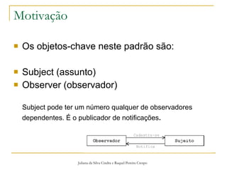 Motivação Os objetos-chave neste padrão são: Subject (assunto) Observer (observador) Subject pode ter um número qualquer de observadores dependentes. É o publicador de notificações . Juliana da Silva Cindra e Raquel Pereira Crespo 