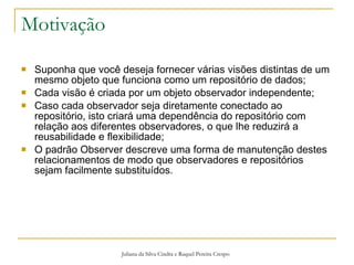 Motivação Suponha que você deseja fornecer várias visões distintas de um mesmo objeto que funciona como um repositório de dados; Cada visão é criada por um objeto observador independente; Caso cada observador seja diretamente conectado ao repositório, isto criará uma dependência do repositório com relação aos diferentes observadores, o que lhe reduzirá a reusabilidade e flexibilidade; O padrão Observer descreve uma forma de manutenção destes relacionamentos de modo que observadores e repositórios sejam facilmente substituídos. Juliana da Silva Cindra e Raquel Pereira Crespo 