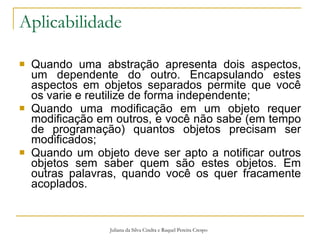 Aplicabilidade Quando uma abstração apresenta dois aspectos, um dependente do outro. Encapsulando estes aspectos em objetos separados permite que você os varie e reutilize de forma independente; Quando uma modificação em um objeto requer modificação em outros, e você não sabe (em tempo de programação) quantos objetos precisam ser modificados; Quando um objeto deve ser apto a notificar outros objetos sem saber quem são estes objetos. Em outras palavras, quando você os quer fracamente acoplados. Juliana da Silva Cindra e Raquel Pereira Crespo 