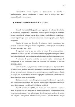 12
Granularidade demais impacta no processamento e dificulta o
desenvolvimento, porém granularidade a menos deixa o código com pouca
manutenibilidade e menos coeso.
3. PADRÕES DE PROJETO (DESIGN PATTERNS)
Segundo Macoratti (2002), padrões para arquitetura de software são soluções
de eficiência já comprovadas e amplamente utilizadas para a resolução de problemas
comuns em projeto de software, que são desenvolvidas e conhecidas por especialistas e
tornam-se padrões por serem reutilizadas várias vezes em vários projetos, tendo eficácia
comprovada.
Padrões de projeto são descrições de objetos e classes comunicantes que
precisam ser personalizadas para resolver um problema geral de projeto num contexto
particular (GAMMA et al., 2000).
É importante observar que um padrão de projeto deve nomear, abstrair e
identificar os aspectos que dão base a uma estrutura de projeto comum para torná-la
reutilizável, focalizando um problema ou particularidade do projeto orientado a objetos.
A utilização de padrões possibilita uma maior coesão e minimização da
complexidade e do acoplamento entre os elementos que integram a aplicação
(PEREIRA, 2008).
Com um padrão de projeto é mais fácil reutilizar projetos e arquiteturas bem-
sucedidas, porém, somente devem ser considerados projetos que foram aplicados mais
de uma vez em diferentes sistemas, pois é necessário comprovar a eficiência e a eficácia
da solução para ser considerado um padrão de projeto, assim nenhum padrão de projeto
descreve projetos novos ou não testados.
Conhecer conceitos como abstração, herança e polimorfismo são importantes,
mas não suficientes para ser um bom projetista, é necessário criar projetos flexíveis que
sejam fáceis de manter e modificar (FREEMAN et al., 2004).
Segundo Gamma et al. (2000), um padrão tem quatro elementos essenciais:
nome, problema, solução e consequências. Eles descrevem esses elementos da seguinte
forma: o nome do padrão é uma referência que deve descrever um problema de projeto,
suas soluções e consequências em uma ou duas palavras; o problema descreve em que
 