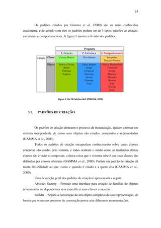 14
Os padrões criados por Gamma et al. (2000) são os mais conhecidos
atualmente, e de acordo com eles os padrões podem ser de 3 tipos: padrões de criação,
estruturais e comportamentais. A figura 1 mostra a divisão dos padrões.
Figura 1. Os 23 Padrões GoF (PEREIRA, 2013)
3.1. PADRÕES DE CRIAÇÃO
Os padrões de criação abstraem o processo de instanciação, ajudam a tornar um
sistema independente de como seus objetos são criados, compostos e representados
(GAMMA et al., 2000).
Todos os padrões de criação encapsulam conhecimento sobre quais classes
concretas são usadas pelo sistema, e todas ocultam o modo como as instâncias destas
classes são criadas e compostas, a única coisa que o sistema sabe é que suas classes são
definidas por classes abstratas (GAMMA et al., 2000). Porém um padrão de criação dá
muita flexibilidade ao que, como e quando é criado e a quem cria (GAMMA et al.,
2000).
Uma descrição geral dos padrões de criação é apresentada a seguir.
Abstract Factory – Fornece uma interface para criação de famílias de objetos
relacionadas ou dependentes sem especificar suas classes concretas.
Builder – Separa a construção de um objeto complexo da sua representação, de
forma que o mesmo processo de construção possa criar diferentes representações.
 