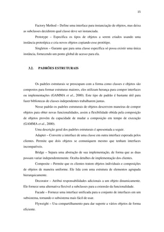 15
Factory Method – Define uma interface para instanciação de objetos, mas deixa
as subclasses decidirem qual classe deve ser instanciada.
Prototype – Especifica os tipos de objetos a serem criados usando uma
instância prototípica e cria novos objetos copiando esse protótipo.
Singleton – Garante que para uma classe específica só possa existir uma única
instância, fornecendo um ponto global de acesso para ela.
3.2. PADRÕES ESTRUTURAIS
Os padrões estruturais se preocupam com a forma como classes e objetos são
compostos para formar estruturas maiores, eles utilizam herança para compor interfaces
ou implementações (GAMMA et al., 2000). Este tipo de padrão é bastante útil para
fazer bibliotecas de classes independentes trabalharem juntas.
Nesse padrão os padrões estruturais de objetos descrevem maneiras de compor
objetos para obter novas funcionalidades, assim a flexibilidade obtida pela composição
de objetos provém da capacidade de mudar a composição em tempo de execução
(GAMMA et al., 2000).
Uma descrição geral dos padrões estruturais é apresentada a seguir.
Adapter – Converte a interface de uma classe em outra interface esperada pelos
clientes. Permite que dois objetos se comuniquem mesmo que tenham interfaces
incompatíveis.
Bridge – Separa uma abstração de sua implementação, de forma que as duas
possam variar independentemente. Oculta detalhes de implementação dos clientes.
Composite – Permite que os clientes tratem objetos individuais e composições
de objetos de maneira uniforme. Ele lida com uma estrutura de elementos agrupada
hierarquicamente.
Decorator – Atribui responsabilidades adicionais a um objeto dinamicamente.
Ele fornece uma alternativa flexível a subclasses para a extensão da funcionalidade.
Facade – Fornece uma interface unificada para u conjunto de interfaces em um
subsistema, tornando o subsistema mais fácil de usar.
Flyweight – Usa compartilhamento para dar suporte a vários objetos de forma
eficiente.
 