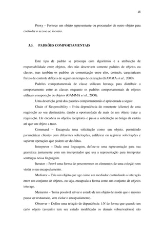 16
Proxy – Fornece um objeto representante ou procurador de outro objeto para
controlar o acesso ao mesmo.
3.3. PADRÕES COMPORTAMENTAIS
Este tipo de padrão se preocupa com algoritmos e a atribuição de
responsabilidade entre objetos, eles não descrevem somente padrões de objetos ou
classes, mas também os padrões de comunicação entre eles, contudo, caracterizam
fluxos de controle difíceis de seguir em tempo de execução (GAMMA et al., 2000).
Padrões comportamentais de classe utilizam herança para distribuir o
comportamento entre as classes enquanto os padrões comportamentais de objetos
utilizam composição de objetos (GAMMA et al., 2000).
Uma descrição geral dos padrões comportamentais é apresentada a seguir.
Chain of Responsibility – Evita dependência do remetente (cliente) de uma
requisição ao seu destinatário, dando a oportunidade de mais de um objeto tratar a
requisição. Ele encadeia os objetos receptores e passa a solicitação ao longo da cadeia
até que um objeto a trate.
Command – Encapsula uma solicitação como um objeto, permitindo
parametrizar clientes com diferentes solicitações, enfileirar ou registrar solicitações e
suportar operações que podem ser desfeitas.
Interpreter – Dada uma linguagem, define-se uma representação para sua
gramática juntamente com um interpretador que usa a representação para interpretar
sentenças nessa linguagem.
Iterator – Provê uma forma de percorrermos os elementos de uma coleção sem
violar o seu encapsulamento.
Mediator – Cria um objeto que age como um mediador controlando a interação
entre um conjunto de objetos, ou seja, encapsula a forma como um conjunto de objetos
interage.
Memento – Torna possível salvar o estado de um objeto de modo que o mesmo
possa ser restaurado, sem violar o encapsulamento.
Observer – Define uma relação de dependência 1:N de forma que quando um
certo objeto (assunto) tem seu estado modificado os demais (observadores) são
 