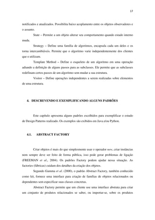 17
notificados e atualizados. Possibilita baixo acoplamento entre os objetos observadores e
o assunto.
State – Permite a um objeto alterar seu comportamento quando estado interno
muda.
Strategy – Define uma família de algoritmos, encapsula cada um deles e os
torna intercambiáveis. Permite que o algoritmo varie independentemente dos clientes
que o utilizam.
Template Method – Define o esqueleto de um algoritmo em uma operação
adiando a definição de alguns passos para as subclasses. Ele permite que as subclasses
redefinam certos passos de um algoritmo sem mudar a sua estrutura.
Visitor – Define operações independentes a serem realizadas sobre elementos
de uma estrutura.
4. DESCREVENDO E EXEMPLIFICANDO ALGUNS PADRÕES
Este capítulo apresenta alguns padrões escolhidos para exemplificar o estudo
de Design Patterns realizado. Os exemplos são exibidos em Java e/ou Python.
4.1. ABSTRACT FACTORY
Criar objetos é mais do que simplesmente usar o operador new, criar instâncias
nem sempre deve ser feito de forma pública, isso pode gerar problemas de ligação
(FREEMAN et al., 2004). Os padrões Factory podem ajudar nessa situação. As
factories (fábricas) cuidam dos detalhes da criação dos objetos.
Segundo Gamma et al. (2000), o padrão Abstract Factory, também conhecido
como kit, fornece uma interface para criação de famílias de objetos relacionados ou
dependentes sem especificar suas classes concretas.
Abstract Factory permite que um cliente use uma interface abstrata para criar
um conjunto de produtos relacionados se saber, ou importar-se, sobre os produtos
 