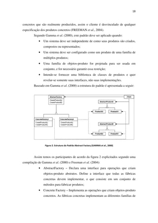 concretos que são realmente produzidos, assim o cliente é desvinculado de qualquer
especificação dos produtos concretos (FREEMAN
Segundo Gamma et al
• Um sistema deve ser independente de como seus produtos
compostos ou representados;
• Um sistema deve ser configurado como um produto de uma família de
múltiplos produtos;
• Uma família de objetos
conjunto, e for necessário garantir essa restrição;
• Intende-se fo
revelar-se somente suas interfaces, não suas implementações.
Baseado em Gamma
Figura 2. Estrutura do Padrão Abstract
Assim temos os participantes de acordo
compilação de Gamma et al
• AbstractFactory
objetos-produto abstratos
concretas devem implementar, o que consiste em um conjunto de
métodos para fabricar produtos;
• Concrete Factory
concretos.
que são realmente produzidos, assim o cliente é desvinculado de qualquer
especificação dos produtos concretos (FREEMAN et al., 2004).
et al. (2000), este padrão deve ser aplicado quando:
Um sistema deve ser independente de como seus produtos
compostos ou representados;
Um sistema deve ser configurado como um produto de uma família de
múltiplos produtos;
Uma família de objetos-produto for projetada para ser usada em
conjunto, e for necessário garantir essa restrição;
se fornecer uma biblioteca de classes de produtos e quer
se somente suas interfaces, não suas implementações.
Baseado em Gamma et al. (2000) a estrutura do padrão é apresentada a seguir:
. Estrutura do Padrão Abstract Factory (GAMMA et al., 2000)
Assim temos os participantes de acordo da figura 2 explicitados segundo uma
et al. (2000) e Freeman et al. (2004):
Factory – Declara uma interface para operações que criam
produto abstratos. Define a interface que todas as fábricas
concretas devem implementar, o que consiste em um conjunto de
métodos para fabricar produtos;
Concrete Factory – Implementa as operações que criam objetos
As fábricas concretas implementam as diferentes famílias de
18
que são realmente produzidos, assim o cliente é desvinculado de qualquer
. (2000), este padrão deve ser aplicado quando:
Um sistema deve ser independente de como seus produtos são criados,
Um sistema deve ser configurado como um produto de uma família de
produto for projetada para ser usada em
rnecer uma biblioteca de classes de produtos e quer
se somente suas interfaces, não suas implementações.
. (2000) a estrutura do padrão é apresentada a seguir:
explicitados segundo uma
Declara uma interface para operações que criam
. Define a interface que todas as fábricas
concretas devem implementar, o que consiste em um conjunto de
mplementa as operações que criam objetos-produto
ferentes famílias de
 