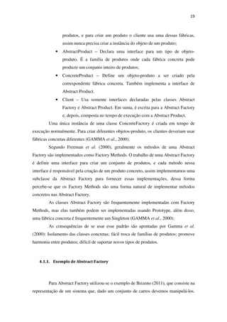 19
produtos, e para criar um produto o cliente usa uma dessas fábricas,
assim nunca precisa criar a instância do objeto de um produto;
• AbstractProduct – Declara uma interface para um tipo de objeto-
produto. É a família de produtos onde cada fábrica concreta pode
produzir um conjunto inteiro de produtos;
• ConcreteProduct – Define um objeto-produto a ser criado pela
correspondente fábrica concreta. Também implementa a interface de
Abstract Product.
• Client – Usa somente interfaces declaradas pelas classes Abstract
Factory e Abstract Product. Em suma, é escrita para a Abstract Factory
e, depois, composta no tempo de execução com a Abstract Product.
Uma única instância de uma classe ConcreteFactory é criada em tempo de
execução normalmente. Para criar diferentes objetos-produto, os clientes deveriam usar
fábricas concretas diferentes (GAMMA et al., 2000).
Segundo Freeman et al. (2000), geralmente os métodos de uma Abstract
Factory são implementados como Factory Methods. O trabalho de uma Abstract Factory
é definir uma interface para criar um conjunto de produtos, e cada método nessa
interface é responsável pela criação de um produto concreto, assim implementamos uma
subclasse da Abstract Factory para fornecer essas implementações, dessa forma
percebe-se que os Factory Methods são uma forma natural de implementar métodos
concretos nas Abstract Factory.
As classes Abstract Factory são frequentemente implementadas com Factory
Methods, mas elas também podem ser implementadas usando Prototype, além disso,
uma fábrica concreta é frequentemente um Singleton (GAMMA et al., 2000).
As consequências de se usar esse padrão são apontadas por Gamma et al.
(2000): Isolamento das classes concretas; fácil troca de famílias de produtos; promove
harmonia entre produtos; difícil de suportar novos tipos de produtos.
4.1.1. Exemplo de Abstract Factory
Para Abstract Factory utilizou-se o exemplo de Brizeno (2011), que consiste na
representação de um sistema que, dado um conjunto de carros devemos manipulá-los.
 