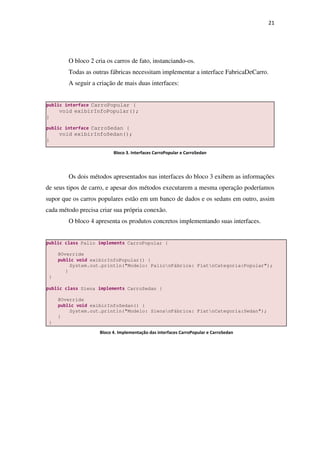 21
O bloco 2 cria os carros de fato, instanciando-os.
Todas as outras fábricas necessitam implementar a interface FabricaDeCarro.
A seguir a criação de mais duas interfaces:
Os dois métodos apresentados nas interfaces do bloco 3 exibem as informações
de seus tipos de carro, e apesar dos métodos executarem a mesma operação poderíamos
supor que os carros populares estão em um banco de dados e os sedans em outro, assim
cada método precisa criar sua própria conexão.
O bloco 4 apresenta os produtos concretos implementando suas interfaces.
public class Palio implements CarroPopular {
@Override
public void exibirInfoPopular() {
System.out.println("Modelo: PalionFábrica: FiatnCategoria:Popular");
}
}
public class Siena implements CarroSedan {
@Override
public void exibirInfoSedan() {
System.out.println("Modelo: SienanFábrica: FiatnCategoria:Sedan");
}
}
public interface CarroPopular {
void exibirInfoPopular();
}
public interface CarroSedan {
void exibirInfoSedan();
}
Bloco 3. Interfaces CarroPopular e CarroSedan
Bloco 4. Implementação das interfaces CarroPopular e CarroSedan
 