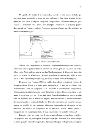 O segredo do padrão é a
representa tanto as primitivas
operações que todos os objetos compostos compartilham, tais como operações para
acessar e manipular seus filhos.
demonstrada na Figura 4,
para filhos e composições.
Será de fácil compreensão se olharmos a estrutura como uma árvore de cabeça
para baixo. Um nó pode ter filhos e também um nó que, por sua vez, pode ter outros
filhos e nós. Neste padrão,
sendo declaradas em Component
classe só deve ter uma responsabilidade, no qual o padrão
De acordo com Freeman (2004)
Responsabilidade Única e o troca pela transparência. O fato de o cliente lidar
uniformemente com os compostos e os nó
Contudo, como as operações estão sendo declaradas na classe
pouco de segurança, pois um cliente pode tentar fazer algo inadequado ou sem sentido
com um elemento. Isto é decisão de projeto; pode
direção, separando as responsabilidades em diferentes interfaces. Isto tornaria o projeto
seguro, no sentido de que quaisquer chamadas inadequadas de elementos seriam
detectadas por ocasião da compilação ou da execução. Poré
transparência, e o código necessitaria de usar condicionais e o operador
Portanto, esse é um típico caso de que se perde algo para obter algum benefício.
Um projetista deve ser guiado pelos princípios de projeto, mas deve f
no efeito que eles têm sobre os projetos. Alguma modelagem pode parecer desrespeitar
O segredo do padrão é a recursividade devido a uma classe abstrata que
representa tanto as primitivas como os seus recipientes. Esta classe abstrata declara
operações que todos os objetos compostos compartilham, tais como operações para
acessar e manipular seus filhos. Por exemplo, observando a estrutura padrão
, a classe Component declara métodos que são utilizados só
para filhos e composições.
Figura 4. Estrutura padrão do Composite
Será de fácil compreensão se olharmos a estrutura como uma árvore de cabeça
o. Um nó pode ter filhos e também um nó que, por sua vez, pode ter outros
, nota-se que Leaf herda operações de Composite
Component. Segundo princípios de orientação a objetos, uma
uma responsabilidade, no qual o padrão Composite não respeita.
De acordo com Freeman (2004), o padrão abre mão do princípio de projetos da
Responsabilidade Única e o troca pela transparência. O fato de o cliente lidar
com os compostos e os nós-folha é caracterizado transparência.
Contudo, como as operações estão sendo declaradas na classe Component
pouco de segurança, pois um cliente pode tentar fazer algo inadequado ou sem sentido
com um elemento. Isto é decisão de projeto; pode-se conduzir o processo em outra
direção, separando as responsabilidades em diferentes interfaces. Isto tornaria o projeto
seguro, no sentido de que quaisquer chamadas inadequadas de elementos seriam
detectadas por ocasião da compilação ou da execução. Porém, poderia perder a
transparência, e o código necessitaria de usar condicionais e o operador
Portanto, esse é um típico caso de que se perde algo para obter algum benefício.
deve ser guiado pelos princípios de projeto, mas deve ficar atento sempre
no efeito que eles têm sobre os projetos. Alguma modelagem pode parecer desrespeitar
23
uma classe abstrata que
como os seus recipientes. Esta classe abstrata declara
operações que todos os objetos compostos compartilham, tais como operações para
observando a estrutura padrão
declara métodos que são utilizados só
Será de fácil compreensão se olharmos a estrutura como uma árvore de cabeça
o. Um nó pode ter filhos e também um nó que, por sua vez, pode ter outros
Composite que estão
Segundo princípios de orientação a objetos, uma
não respeita.
o padrão abre mão do princípio de projetos da
Responsabilidade Única e o troca pela transparência. O fato de o cliente lidar
é caracterizado transparência.
Component, perde-se um
pouco de segurança, pois um cliente pode tentar fazer algo inadequado ou sem sentido
se conduzir o processo em outra
direção, separando as responsabilidades em diferentes interfaces. Isto tornaria o projeto
seguro, no sentido de que quaisquer chamadas inadequadas de elementos seriam
m, poderia perder a
transparência, e o código necessitaria de usar condicionais e o operador instanceof.
Portanto, esse é um típico caso de que se perde algo para obter algum benefício.
icar atento sempre
no efeito que eles têm sobre os projetos. Alguma modelagem pode parecer desrespeitar
 