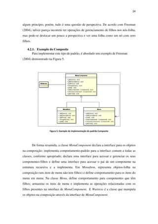 algum princípio, porém, tudo é uma questão de perspectiva. De acordo com Freeman
(2004), talvez pareça incorreto ter operações de gerenciamento de filho
mas pode-se deslocar um pouco a perspectiva e ver uma folha como um nó com zero
filhos.
4.2.1. Exemplo do Composite
Para implementar este tipo de padrão, é
(2004) demonstrado na Figura
Figura 5
De forma resumida, a classe
na composição; implementa comportamento
classes, conforme apropriado; declara uma interface para acessar e gerenciar os seus
componentes-filhos e defin
estrutura recursiva e a implementa. Em
composição (um item de menu
menu em menu. Na classe
filhos; armazena os itens de menu e implementa as operações relacionadas com os
filhos presentes na interface de
os objetos na composição através da interface de
algum princípio, porém, tudo é uma questão de perspectiva. De acordo com Freeman
(2004), talvez pareça incorreto ter operações de gerenciamento de filho
se deslocar um pouco a perspectiva e ver uma folha como um nó com zero
Exemplo do Composite
mentar este tipo de padrão, é abordado um exemplo de Freeman
Figura 5.
5. Exemplo de implementação do padrão Composite
De forma resumida, a classe MenuComponent declara a interface para os objetos
na composição; implementa comportamento-padrão para a interface comum a todas a
classes, conforme apropriado; declara uma interface para acessar e gerenciar os seus
define uma interface para acessar o pai de um componente na
estrutura recursiva e a implementa. Em MenuItem, representa objetos
um item de menu não tem filhos) e define comportamento para
Na classe Menu, define comportamento para componentes que têm
itens de menu e implementa as operações relacionadas com os
ce de MenuComponent. E Waitress é a classe que manipula
os objetos na composição através da interface de MenuComponent.
24
algum princípio, porém, tudo é uma questão de perspectiva. De acordo com Freeman
(2004), talvez pareça incorreto ter operações de gerenciamento de filhos nos nós-folha,
se deslocar um pouco a perspectiva e ver uma folha como um nó com zero
abordado um exemplo de Freeman
declara a interface para os objetos
padrão para a interface comum a todas as
classes, conforme apropriado; declara uma interface para acessar e gerenciar os seus
uma interface para acessar o pai de um componente na
objetos-folha na
comportamento para os itens do
, define comportamento para componentes que têm
itens de menu e implementa as operações relacionadas com os
é a classe que manipula
 