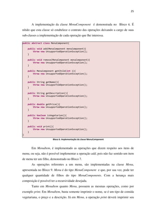 25
A implementação da classe MenuComponent é demonstrada no Bloco 6. É
nítido que esta classe só estabelece o contrato das operações deixando a cargo de suas
sub-classes a implementação de cada operação que lhe interessa.
Bloco 6. Implementação da classe MenuComponent
Em MenuItem, é implementado as operações que dizem respeito aos itens de
menu, ou seja, não é possível implementar a operação add, pois não faz sentido um item
de menu ter um filho, demonstrado no Bloco 7.
As operações referentes a um menu, são implementadas na classe Menu,
apresentada no Bloco 9. Menu é do tipo MenuComponent e que, por sua vez, pode ter
qualquer quantidade de filhos do tipo MenuComponents. Com a herança mais
composição é possível ter a recursividade desejada.
Tanto em MenuItem quanto Menu, possuem as mesmas operações, como por
exemplo print. Em MenuItem, basta somente imprimir o nome, se é um tipo de comida
vegetariana, o preço e a descrição. Já em Menu, a operação print deverá imprimir seu
public abstract class MenuComponent{
public void add(MenuComponent menuComponent){
throw new UnsupportedOperationException();
}
public void remove(MenuComponent menuComponent){
throw new UnsupportedOperationException();
}
public MenuComponent getChild(int i){
throw new UnsupportedOperationException();
}
public String getName(){
throw new UnsupportedOperationException();
}
public String getDescription(){
throw new UnsupportedOperationException();
}
public double getPrice(){
throw new UnsupportedOperationException();
}
public boolean isVegetarian(){
throw new UnsupportedOperationException();
}
public void print(){
throw new UnsupportedOperationException();
}
}
 