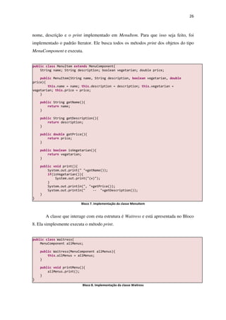 26
nome, descrição e o print implementado em MenuItem. Para que isso seja feito, foi
implementado o padrão Iterator. Ele busca todos os métodos print dos objetos do tipo
MenuComponent e executa.
Bloco 7. Implementação da classe MenuItem
A classe que interage com esta estrutura é Waitress e está apresentada no Bloco
8. Ela simplesmente executa o método print.
Bloco 8. Implementação da classe Waitress
public class Waitress{
MenuComponent allMenus;
public Waitress(MenuComponent allMenus){
this.allMenus = allMenus;
}
public void printMenu(){
allMenus.print();
}
}
public class MenuItem extends MenuComponent{
String name; String description; boolean vegetarian; double price;
public MenuItem(String name, String description, boolean vegetarian, double
price){
this.name = name; this.description = description; this.vegetarian =
vegetarian; this.price = price;
}
public String getName(){
return name;
}
public String getDescription(){
return description;
}
public double getPrice(){
return price;
}
public boolean isVegetarian(){
return vegetarian;
}
public void print(){
System.out.print(" "+getName());
if(isVegetarian()){
System.out.print("(v)");
}
System.out.println(", "+getPrice());
System.out.println(" -- "+getDescription());
}
}
 