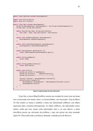 27
Bloco 9. Implementação da classe MenuItem
E por fim, a classe MenuTestDrive mostra um exemplo de como criar um menu
raiz e acrescentar seus menus, itens e as recursividades, caso necessário. Veja no Bloco
10. São criados os menus e também o menu raiz denominado allMenus, este objeto
representa toda a estrutura hierarquizada. Ao objeto allMenus, são adicionados outros
menus, sendo que estes menus serão adicionados itens e, no caso abaixo, o menu
dinerMenu possui um sub-menu dessertMenu, e que este possui um item nomeado
Apple Pie. Para exibir toda a estrutura é chamado o método print de Waitress.
public class MenuItem extends MenuComponent{
import java.util.ArrayList;
import java.util.Iterator;
public class Menu extends MenuComponent{
ArrayList<MenuComponent> menuComponents = new ArrayList<MenuComponent>();
String name; String description;
public Menu(String name, String description){
this.name = name; this.description = description;
}
public void add(MenuComponent menuComponent){
menuComponents.add(menuComponent);
}
public void remove(MenuComponent menuComponent){
menuComponents.remove(menuComponent);
}
public MenuComponent getChild(int i){
return (MenuComponent)menuComponents.get(i);
}
public String getName(){
return name;
}
public String getDescription(){
return description;
}
public void print(){
System.out.print("n"+getName());
System.out.println(", "+getDescription());
System.out.println("---------------------");
Iterator iterator = menuComponents.iterator();
while(iterator.hasNext()){
MenuComponent menuComponent = (MenuComponent)iterator.next();
menuComponent.print();
}
}
}
 