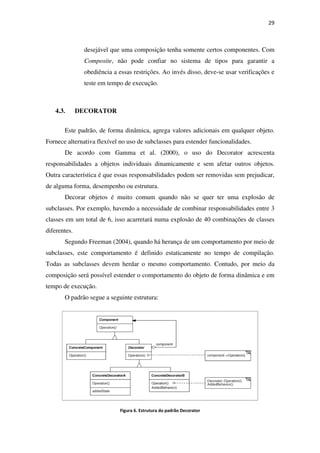 desejável que uma composição tenha somente certos componentes. Com
Composite, não pode confiar no sistema de tipos para garantir a
obediência a essas restrições. Ao invés disso, deve
teste em tempo d
4.3. DECORATOR
Este padrão, de forma dinâmica, agrega valores adicionais em qualquer objeto.
Fornece alternativa flexível no uso de subclasses para estender funcionalidades.
De acordo com Gamma
responsabilidades a objetos individuais dinamicamente e sem afetar outros objetos.
Outra característica é que essas responsabilidades pode
de alguma forma, desempenho ou estrutura.
Decorar objetos é muito comum quando não se quer te
subclasses. Por exemplo, havendo a necessidade de combinar responsabilidades entre
classes em um total de 6, i
diferentes.
Segundo Freeman (2004), q
subclasses, este comportament
Todas as subclasses devem herdar o mesmo comportamento. Contudo, por meio da
composição será possível esten
tempo de execução.
O padrão segue a seguinte
desejável que uma composição tenha somente certos componentes. Com
, não pode confiar no sistema de tipos para garantir a
obediência a essas restrições. Ao invés disso, deve-se usar verificações e
teste em tempo de execução.
DECORATOR
Este padrão, de forma dinâmica, agrega valores adicionais em qualquer objeto.
Fornece alternativa flexível no uso de subclasses para estender funcionalidades.
Gamma et al. (2000), o uso do Decorator acrescenta
bilidades a objetos individuais dinamicamente e sem afetar outros objetos.
Outra característica é que essas responsabilidades podem ser removidas sem prejudicar,
de alguma forma, desempenho ou estrutura.
Decorar objetos é muito comum quando não se quer ter uma explosão de
subclasses. Por exemplo, havendo a necessidade de combinar responsabilidades entre
classes em um total de 6, isso acarretará numa explosão de 40 combinações
Segundo Freeman (2004), quando há herança de um comportamento por meio de
subclasses, este comportamento é definido estaticamente no tempo de compilação.
Todas as subclasses devem herdar o mesmo comportamento. Contudo, por meio da
composição será possível estender o comportamento do objeto de forma dinâmica
seguinte estrutura:
Figura 6. Estrutura do padrão Decorator
29
desejável que uma composição tenha somente certos componentes. Com
, não pode confiar no sistema de tipos para garantir a
se usar verificações e
Este padrão, de forma dinâmica, agrega valores adicionais em qualquer objeto.
Fornece alternativa flexível no uso de subclasses para estender funcionalidades.
uso do Decorator acrescenta
bilidades a objetos individuais dinamicamente e sem afetar outros objetos.
ser removidas sem prejudicar,
r uma explosão de
subclasses. Por exemplo, havendo a necessidade de combinar responsabilidades entre 3
combinações de classes
amento por meio de
é definido estaticamente no tempo de compilação.
Todas as subclasses devem herdar o mesmo comportamento. Contudo, por meio da
forma dinâmica e em
 
