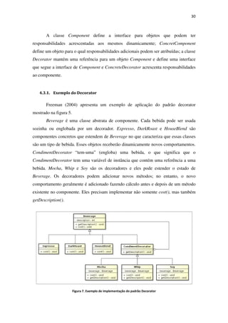 A classe Component
responsabilidades acresce
define um objeto para o qual responsabilidades adicionais podem ser atribuídas; a classe
Decorator mantém uma referência para um objeto
que segue a interface de Component
ao componente.
4.3.1. Exemplo do Decorator
Freeman (2004) apresenta
mostrado na figura 5.
Beverage é uma classe abstrata de componente.
sozinha ou englobada por um decorador.
componentes concretos que
são um tipo de bebida. Esses objetos
CondimentDecorator “tem
CondimentDecorator tem uma variável de instância que co
bebida. Mocha, Whip e Soy
Beverage. Os decoradores podem adicionar novos métodos; no entanto, o novo
comportamento geralmente é adicionado fazendo cálculo antes e depois de um método
existente no componente. Eles precisam implementar não somente
getDescription().
Figura 7
Component define a interface para objetos que podem ter
ntadas aos mesmos dinamicamente; Concre
define um objeto para o qual responsabilidades adicionais podem ser atribuídas; a classe
mantém uma referência para um objeto Component e define uma interface
Component e ConcreteDecorator acrescenta responsabi
Exemplo do Decorator
apresenta um exemplo de aplicação do padrão decorator
é uma classe abstrata de componente. Cada bebida
por um decorador. Expresso, DarkRoast e HouseBlend
componentes concretos que estendem de Beverage no que caracteriza que essas classes
Esses objetos receberão dinamicamente novos comportamentos.
“tem-uma” (engloba) uma bebida, o que si
tem uma variável de instância que contém uma referência a uma
Soy são os decoradores e eles pode estender o estado de
es podem adicionar novos métodos; no entanto, o novo
mento geralmente é adicionado fazendo cálculo antes e depois de um método
Eles precisam implementar não somente cost()
7. Exemplo de implementação do padrão Decorator
30
define a interface para objetos que podem ter
ConcretComponent
define um objeto para o qual responsabilidades adicionais podem ser atribuídas; a classe
e define uma interface
acrescenta responsabilidades
padrão decorator
pode ser usada
HouseBlend são
no que caracteriza que essas classes
receberão dinamicamente novos comportamentos.
” (engloba) uma bebida, o que significa que o
ntém uma referência a uma
são os decoradores e eles pode estender o estado de
es podem adicionar novos métodos; no entanto, o novo
mento geralmente é adicionado fazendo cálculo antes e depois de um método
cost(), mas também
 