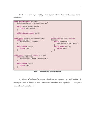 31
No bloco abaixo, segue o código para implementação da classe Beverage e suas
subclasses.
Bloco 11. Implementação da classe Beverage
A classe CondimentDecorator simplesmente repassa as solicitações de
descrições para a bebida e suas subclasses estendem essa operação. O código é
mostrado no bloco abaixo.
public abstract class Beverage{
String description = "Unknown Beverage";
public String getDescription(){
return description;
}
public abstract double cost();
}
public class Expresso extends Beverage{
public Expresso(){
description = "Expresso";
}
public double cost(){
return 1.99;
}
}
public class HouseBlend extends Beverage{
public HouseBlend(){
description = "House Blend Coffee";
}
public double cost(){
return 0.89;
}
}
public class DarkRoast extends
Beverage{
public DarkRoast(){
description = "Dark Roast";
}
public double cost(){
return 1.05;
}
}
 