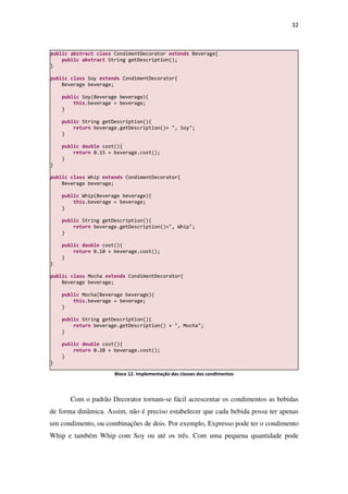 32
Bloco 12. Implementação das classes dos condimentos
Com o padrão Decorator tornam-se fácil acrescentar os condimentos as bebidas
de forma dinâmica. Assim, não é preciso estabelecer que cada bebida possa ter apenas
um condimento, ou combinações de dois. Por exemplo, Expresso pode ter o condimento
Whip e também Whip com Soy ou até os três. Com uma pequena quantidade pode
public abstract class CondimentDecorator extends Beverage{
public abstract String getDescription();
}
public class Soy extends CondimentDecorator{
Beverage beverage;
public Soy(Beverage beverage){
this.beverage = beverage;
}
public String getDescription(){
return beverage.getDescription()+ ", Soy";
}
public double cost(){
return 0.15 + beverage.cost();
}
}
public class Whip extends CondimentDecorator{
Beverage beverage;
public Whip(Beverage beverage){
this.beverage = beverage;
}
public String getDescription(){
return beverage.getDescription()+", Whip";
}
public double cost(){
return 0.10 + beverage.cost();
}
}
public class Mocha extends CondimentDecorator{
Beverage beverage;
public Mocha(Beverage beverage){
this.beverage = beverage;
}
public String getDescription(){
return beverage.getDescription() + ", Mocha";
}
public double cost(){
return 0.20 + beverage.cost();
}
}
 