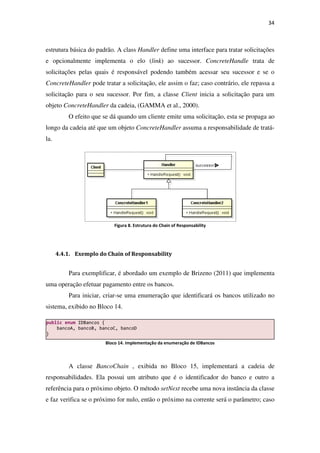 estrutura básica do padrão. A class
e opcionalmente implementa o elo (
solicitações pelas quais é responsável podendo também acessar seu sucessor e se o
ConcreteHandler pode tratar a
solicitação para o seu sucessor. Por fim, a classe
objeto ConcreteHandler da cadeia, (GAMMA et al., 2000).
O efeito que se dá quando um cliente emite uma solic
longo da cadeia até que um objeto
la.
Figura
4.4.1. Exemplo do Chain of Responsability
Para exemplificar, é abordado
uma operação efetuar pagamento entre os bancos.
Para iniciar, criar-
sistema, exibido no Bloco 14
Bloco
A classe BancoChain
responsabilidades. Ela possui um atributo que é o ident
referência para o próximo objeto. O método
e faz verifica se o próximo for nulo, então o próximo na corrente será o parâmetro; caso
public enum IDBancos {
bancoA, bancoB, bancoC, bancoD
}
drão. A class Handler define uma interface para tratar solicitações
e opcionalmente implementa o elo (link) ao sucessor. ConcreteHandle
solicitações pelas quais é responsável podendo também acessar seu sucessor e se o
pode tratar a solicitação, ele assim o faz; caso contrário, ele repassa a
solicitação para o seu sucessor. Por fim, a classe Client inicia a solicitação para um
da cadeia, (GAMMA et al., 2000).
O efeito que se dá quando um cliente emite uma solicitação, esta se propaga ao
longo da cadeia até que um objeto ConcreteHandler assuma a responsabilidade de tratá
Figura 8. Estrutura do Chain of Responsability
Exemplo do Chain of Responsability
Para exemplificar, é abordado um exemplo de Brizeno (2011) que implementa
uma operação efetuar pagamento entre os bancos.
-se uma enumeração que identificará os bancos utilizado no
14.
Bloco 14. Implementação da enumeração de IDBancos
BancoChain , exibida no Bloco 15, implementará a cadeia de
responsabilidades. Ela possui um atributo que é o identificador do banco e outro a
referência para o próximo objeto. O método setNext recebe uma nova instância da classe
e faz verifica se o próximo for nulo, então o próximo na corrente será o parâmetro; caso
bancoA, bancoB, bancoC, bancoD
34
define uma interface para tratar solicitações
ConcreteHandle trata de
solicitações pelas quais é responsável podendo também acessar seu sucessor e se o
solicitação, ele assim o faz; caso contrário, ele repassa a
inicia a solicitação para um
itação, esta se propaga ao
assuma a responsabilidade de tratá-
um exemplo de Brizeno (2011) que implementa
que identificará os bancos utilizado no
implementará a cadeia de
ificador do banco e outro a
recebe uma nova instância da classe
e faz verifica se o próximo for nulo, então o próximo na corrente será o parâmetro; caso
 