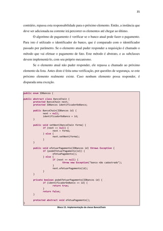 35
contrário, repassa esta responsabilidade para o próximo elemento. Então, a instância que
deve ser adicionada na corrente irá percorrer os elementos até chegar ao último.
O algoritmo de pagamento é verificar se o banco atual pode fazer o pagamento.
Para isto é utilizado o identificador do banco, que é comparado com o identificador
passado por parâmetro. Se o elemento atual puder responder a requisição é chamado o
método que vai efetuar o pagamento de fato. Este método é abstrato, e as subclasses
devem implementá-lo, com seu próprio mecanismo.
Se o elemento atual não puder responder, ele repassa a chamado ao próximo
elemento da lista. Antes disto é feita uma verificação, por questões de segurança, se este
próximo elemento realmente existe. Caso nenhum elemento possa responder, é
disparada uma exceção.
Bloco 15. Implementação da classe BancoChain
public enum IDBancos {
public abstract class BancoChain {
protected BancoChain next;
protected IDBancos identificadorDoBanco;
public BancoChain(IDBancos id) {
next = null;
identificadorDoBanco = id;
}
public void setNext(BancoChain forma) {
if (next == null) {
next = forma;
} else {
next.setNext(forma);
}
}
public void efetuarPagamento(IDBancos id) throws Exception {
if (podeEfetuarPagamento(id)) {
efetuaPagamento();
} else {
if (next == null) {
throw new Exception("banco não cadastrado");
}
next.efetuarPagamento(id);
}
}
private boolean podeEfetuarPagamento(IDBancos id) {
if (identificadorDoBanco == id) {
return true;
}
return false;
}
protected abstract void efetuaPagamento();
}
 
