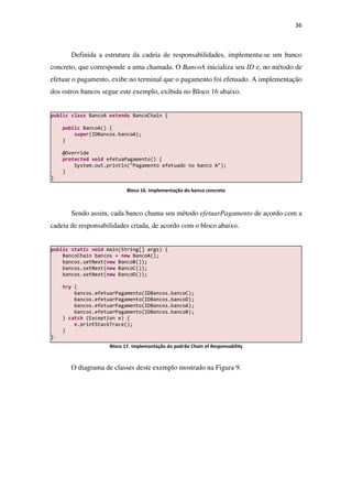 36
Definida a estrutura da cadeia de responsabilidades, implementa-se um banco
concreto, que corresponde a uma chamada. O BancoA inicializa seu ID e, no método de
efetuar o pagamento, exibe no terminal que o pagamento foi efetuado. A implementação
dos ostros bancos segue este exemplo, exibida no Bloco 16 abaixo.
Bloco 16. Implementação do banco concreto
Sendo assim, cada banco chama seu método efetuarPagamento de acordo com a
cadeia de responsabilidades criada, de acordo com o bloco abaixo.
Bloco 17. Implemantação do padrão Chain of Responsability
O diagrama de classes deste exemplo mostrado na Figura 9.
public static void main(String[] args) {
BancoChain bancos = new BancoA();
bancos.setNext(new BancoB());
bancos.setNext(new BancoC());
bancos.setNext(new BancoD());
try {
bancos.efetuarPagamento(IDBancos.bancoC);
bancos.efetuarPagamento(IDBancos.bancoD);
bancos.efetuarPagamento(IDBancos.bancoA);
bancos.efetuarPagamento(IDBancos.bancoB);
} catch (Exception e) {
e.printStackTrace();
}
}
public class BancoA extends BancoChain {
public BancoA() {
super(IDBancos.bancoA);
}
@Override
protected void efetuaPagamento() {
System.out.println("Pagamento efetuado no banco A");
}
}
 