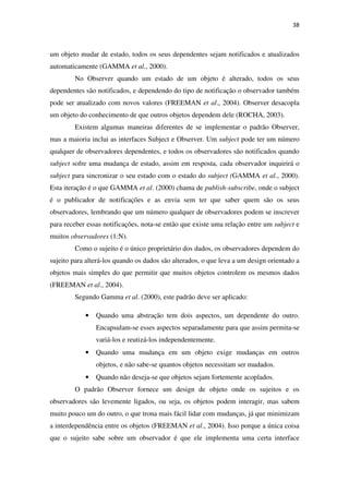 38
um objeto mudar de estado, todos os seus dependentes sejam notificados e atualizados
automaticamente (GAMMA et al., 2000).
No Observer quando um estado de um objeto é alterado, todos os seus
dependentes são notificados, e dependendo do tipo de notificação o observador também
pode ser atualizado com novos valores (FREEMAN et al., 2004). Observer desacopla
um objeto do conhecimento de que outros objetos dependem dele (ROCHA, 2003).
Existem algumas maneiras diferentes de se implementar o padrão Observer,
mas a maioria inclui as interfaces Subject e Observer. Um subject pode ter um número
qualquer de observadores dependentes, e todos os observadores são notificados quando
subject sofre uma mudança de estado, assim em resposta, cada observador inquirirá o
subject para sincronizar o seu estado com o estado do subject (GAMMA et al., 2000).
Esta iteração é o que GAMMA et al. (2000) chama de publish-subscribe, onde o subject
é o publicador de notificações e as envia sem ter que saber quem são os seus
observadores, lembrando que um número qualquer de observadores podem se inscrever
para receber essas notificações, nota-se então que existe uma relação entre um subject e
muitos observadores (1:N).
Como o sujeito é o único proprietário dos dados, os observadores dependem do
sujeito para alterá-los quando os dados são alterados, o que leva a um design orientado a
objetos mais simples do que permitir que muitos objetos controlem os mesmos dados
(FREEMAN et al., 2004).
Segundo Gamma et al. (2000), este padrão deve ser aplicado:
• Quando uma abstração tem dois aspectos, um dependente do outro.
Encapsulam-se esses aspectos separadamente para que assim permita-se
variá-los e reutizá-los independentemente.
• Quando uma mudança em um objeto exige mudanças em outros
objetos, e não sabe-se quantos objetos necessitam ser mudados.
• Quando não deseja-se que objetos sejam fortemente acoplados.
O padrão Observer fornece um design de objeto onde os sujeitos e os
observadores são levemente ligados, ou seja, os objetos podem interagir, mas sabem
muito pouco um do outro, o que trona mais fácil lidar com mudanças, já que minimizam
a interdependência entre os objetos (FREEMAN et al., 2004). Isso porque a única coisa
que o sujeito sabe sobre um observador é que ele implementa uma certa interface
 