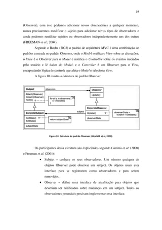 (Observer), com isso podemos adicionar novos observadores a qualquer momento,
nunca precisaremos modificar o sujeito para adicionar novos tipos de observadores e
ainda podemos reutilizar sujeitos ou observadores independentemente uns dos outros
(FREEMAN et al., 2004).
Segundo o Rocha
padrões centrada no padrão Observer
o View é o Observer para o
pelo usuário e lê dados
encapsulando lógica de controle que afeta o
A figura 10 mostra a estrutura do padrão Observer.
Figura 10
Os participantes dessa estrutura são explicitados segundo Gamma
e Freeman et al. (2004):
• Subject –
objetos Observer pode observar um subject. Os objetos usam esta
interface para se regi
removidos.
• Observer –
deveriam ser notificados sobre mudanças em um subject. Todos os
observadores potenciais precisam implementar essa interface.
demos adicionar novos observadores a qualquer momento,
nunca precisaremos modificar o sujeito para adicionar novos tipos de observadores e
ainda podemos reutilizar sujeitos ou observadores independentemente uns dos outros
(2003) o padrão de arquitetura MVC é uma combinação de
padrões centrada no padrão Observer, onde o Model notifica o View sobre as alterações;
é o Observer para o Model e notifica o Controller sobre os eventos iniciados
pelo usuário e lê dados do Model; e o Controller é um Observer para o
encapsulando lógica de controle que afeta o Model e seleciona View.
mostra a estrutura do padrão Observer.
. Estrutura do padrão Observer (GAMMA et al, 2000).
Os participantes dessa estrutura são explicitados segundo Gamma
conhece os seus observadores. Um número qualquer de
objetos Observer pode observar um subject. Os objetos usam esta
interface para se registrarem como observadores e para serem
removidos.
– define uma interface de atualização para objetos que
deveriam ser notificados sobre mudanças em um subject. Todos os
observadores potenciais precisam implementar essa interface.
39
demos adicionar novos observadores a qualquer momento,
nunca precisaremos modificar o sujeito para adicionar novos tipos de observadores e
ainda podemos reutilizar sujeitos ou observadores independentemente uns dos outros
padrão de arquitetura MVC é uma combinação de
sobre as alterações;
sobre os eventos iniciados
é um Observer para o View,
Os participantes dessa estrutura são explicitados segundo Gamma et al. (2000)
conhece os seus observadores. Um número qualquer de
objetos Observer pode observar um subject. Os objetos usam esta
strarem como observadores e para serem
define uma interface de atualização para objetos que
deveriam ser notificados sobre mudanças em um subject. Todos os
observadores potenciais precisam implementar essa interface.
 