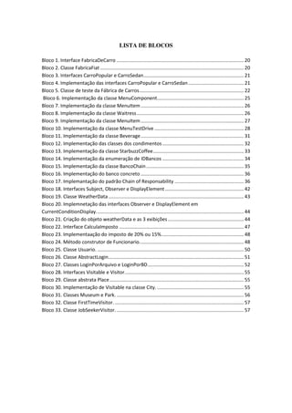 LISTA DE BLOCOS
Bloco 1. Interface FabricaDeCarro .............................................................................................. 20
Bloco 2. Classe FabricaFiat .......................................................................................................... 20
Bloco 3. Interfaces CarroPopular e CarroSedan.......................................................................... 21
Bloco 4. Implementação das interfaces CarroPopular e CarroSedan......................................... 21
Bloco 5. Classe de teste da Fábrica de Carros............................................................................. 22
Bloco 6. Implementação da classe MenuComponent................................................................ 25
Bloco 7. Implementação da classe MenuItem............................................................................ 26
Bloco 8. Implementação da classe Waitress............................................................................... 26
Bloco 9. Implementação da classe MenuItem............................................................................ 27
Bloco 10. Implementação da classe MenuTestDrive .................................................................. 28
Bloco 11. Implementação da classe Beverage............................................................................ 31
Bloco 12. Implementação das classes dos condimentos ............................................................ 32
Bloco 13. Implementação da classe StarbuzzCoffee................................................................... 33
Bloco 14. Implementação da enumeração de IDBancos ............................................................ 34
Bloco 15. Implementação da classe BancoChain........................................................................ 35
Bloco 16. Implementação do banco concreto ............................................................................ 36
Bloco 17. Implemantação do padrão Chain of Responsability ................................................... 36
Bloco 18. Interfaces Subject, Observer e DisplayElement .......................................................... 42
Bloco 19. Classe WeatherData.................................................................................................... 43
Bloco 20. Implemnetação das interfaces Observer e DisplayElement em
CurrentConditionDisplay............................................................................................................. 44
Bloco 21. Criação do objeto weatherData e as 3 exibições ........................................................ 44
Bloco 22. Interface CalculaImposto ............................................................................................ 47
Bloco 23. Implementaação do imposto de 20% ou 15%............................................................. 48
Bloco 24. Método construtor de Funcionario............................................................................. 48
Bloco 25. Classe Usuario. ............................................................................................................ 50
Bloco 26. Classe AbstractLogin.................................................................................................... 51
Bloco 27. Classes LoginPorArquivo e LoginPorBD....................................................................... 52
Bloco 28. Interfaces Visitable e Visitor........................................................................................ 55
Bloco 29. Classe abstrata Place................................................................................................... 55
Bloco 30. Implementação de Visitable na classe City. ................................................................ 55
Bloco 31. Classes Museum e Park............................................................................................... 56
Bloco 32. Classe FirstTimeVisitor. ............................................................................................... 57
Bloco 33. Classe JobSeekerVisitor............................................................................................... 57
 