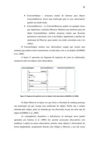 • ConcreteSubject
ConcreteObserver. Envia uma notificação para os seus observadores
quando seu estado muda.
• ConcreteObserver
que implemente a interface Observer. Mantém uma referênc
objeto ConcreteSubject, também armazena estados que deveriam
permanecer consistentes com os do Subject. Implementa a interface de
atualização de Observer, para manter seu estado consistente com o do
subject.
O ConcreteSubject notifica seus obser
mudança que poderia tornar inconsistente o estado deles com o seu próprio
et al., 2000).
A figura 11 apresenta um diagrama de sequencia de como as colaborações
acontecem entre um subject e dois observadores.
Figura 11. Diagrama de sequência entre um subject e dois observadores (GAMMA et al, 2000).
O objeto Observer na figura xxx que inicia a solicitação de mudança posterga
sua atualização até que consiga uma notificação do subject. Notify nã
chamada pelo subject, pode ser chamada por um observador ou por um outro tipo de
objeto (GAMMA et al., 2000).
As conseqüências (benefícios e deficiências) da utilização desse padrão
apontadas por Gamma et al. (2000) são: permite acrescentar obse
modificar o subject ou outros observadores; permite variar subjects e observadores de
forma independente; acoplamento abstrato entre Subject e
ConcreteSubject – armazena estados de interesse para objetos
ConcreteObserver. Envia uma notificação para os seus observadores
quando seu estado muda.
ConcreteObserver – os ConcreteObservers podem ser qualquer classe
que implemente a interface Observer. Mantém uma referênc
objeto ConcreteSubject, também armazena estados que deveriam
permanecer consistentes com os do Subject. Implementa a interface de
atualização de Observer, para manter seu estado consistente com o do
O ConcreteSubject notifica seus observadores sempre que ocorrer uma
mudança que poderia tornar inconsistente o estado deles com o seu próprio
apresenta um diagrama de sequencia de como as colaborações
acontecem entre um subject e dois observadores.
. Diagrama de sequência entre um subject e dois observadores (GAMMA et al, 2000).
O objeto Observer na figura xxx que inicia a solicitação de mudança posterga
sua atualização até que consiga uma notificação do subject. Notify nã
chamada pelo subject, pode ser chamada por um observador ou por um outro tipo de
., 2000).
As conseqüências (benefícios e deficiências) da utilização desse padrão
apontadas por Gamma et al. (2000) são: permite acrescentar obse
modificar o subject ou outros observadores; permite variar subjects e observadores de
forma independente; acoplamento abstrato entre Subject e Observer, e por não serem
40
armazena estados de interesse para objetos
ConcreteObserver. Envia uma notificação para os seus observadores
os ConcreteObservers podem ser qualquer classe
que implemente a interface Observer. Mantém uma referência para um
objeto ConcreteSubject, também armazena estados que deveriam
permanecer consistentes com os do Subject. Implementa a interface de
atualização de Observer, para manter seu estado consistente com o do
vadores sempre que ocorrer uma
mudança que poderia tornar inconsistente o estado deles com o seu próprio (GAMMA
apresenta um diagrama de sequencia de como as colaborações
. Diagrama de sequência entre um subject e dois observadores (GAMMA et al, 2000).
O objeto Observer na figura xxx que inicia a solicitação de mudança posterga
sua atualização até que consiga uma notificação do subject. Notify não é sempre
chamada pelo subject, pode ser chamada por um observador ou por um outro tipo de
As conseqüências (benefícios e deficiências) da utilização desse padrão
apontadas por Gamma et al. (2000) são: permite acrescentar observadores sem
modificar o subject ou outros observadores; permite variar subjects e observadores de
Observer, e por não serem
 