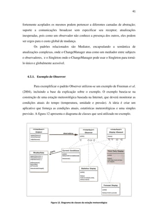 fortemente acoplados os mesmos podem pertencer a diferentes camadas de abs
suporte a comunicações broadcast sem especificar seu receptor; atualizações
inesperadas, pois como um observador não conhece a presença dos outros, eles podem
ser cegos para o custo global de mudança.
Os padrões relacionados são Mediator, encapsula
atualizações complexas, onde o ChangeManager atua como um mediador entre subjects
e observadores, e o Singleton onde o ChangeManager pode usar o Singleton para torná
lo único e globalmente acessível.
4.5.1. Exemplo de Observer
Para exemplificar o padrão Observer
(2004), incluindo a base da explicação sobre o exemplo
construção de uma estação meteorológica baseada na Internet, que deverá monitorar as
condições atuais do tempo (te
aplicativo que forneça as condições atuais, estatísticas meteorológicas e uma simples
previsão. A figura 12 apresenta o diagrama de classes que será utilizado no exemplo
Figura
fortemente acoplados os mesmos podem pertencer a diferentes camadas de abs
suporte a comunicações broadcast sem especificar seu receptor; atualizações
inesperadas, pois como um observador não conhece a presença dos outros, eles podem
ser cegos para o custo global de mudança.
Os padrões relacionados são Mediator, encapsulando a semântica de
atualizações complexas, onde o ChangeManager atua como um mediador entre subjects
e observadores, e o Singleton onde o ChangeManager pode usar o Singleton para torná
lo único e globalmente acessível.
Exemplo de Observer
car o padrão Observer utilizou-se um exemplo de
, incluindo a base da explicação sobre o exemplo. O exemplo baseia
construção de uma estação meteorológica baseada na Internet, que deverá monitorar as
condições atuais do tempo (temperatura, umidade e pressão). A ideia é criar
que forneça as condições atuais, estatísticas meteorológicas e uma simples
apresenta o diagrama de classes que será utilizado no exemplo
Figura 12. Diagrama de classes da estação meteorológica
41
fortemente acoplados os mesmos podem pertencer a diferentes camadas de abstração;
suporte a comunicações broadcast sem especificar seu receptor; atualizações
inesperadas, pois como um observador não conhece a presença dos outros, eles podem
ndo a semântica de
atualizações complexas, onde o ChangeManager atua como um mediador entre subjects
e observadores, e o Singleton onde o ChangeManager pode usar o Singleton para torná-
um exemplo de Freeman et al.
O exemplo baseia-se na
construção de uma estação meteorológica baseada na Internet, que deverá monitorar as
mperatura, umidade e pressão). A ideia é criar um
que forneça as condições atuais, estatísticas meteorológicas e uma simples
apresenta o diagrama de classes que será utilizado no exemplo.
 