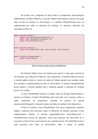 42
De acordo com o diagrama de classe todos os componentes meteorológicos
implementam a interface Observer, o que dá a Subject uma interface comum com a qual
falar na hora de atualizar os observadores, e a interface DisplayElement deve ser
implementada por todos os elementos de exibição. As interfaces utilizadas são
mostradas no bloco 18.
Na interface Subject temos um método para registro e outro para exclusão de
um elemento, que utilizam um Observer como argumento. A interface Observer possue
o método update recebe os valores de estado do Subject quando uma medição muda.
Essa interface é implementada por todos os observadores. A interface DisplayElement
possui apenas o método display() que é chamado quando o elemento de exibição
precisar ser exibido.
A classe WeatherData monitora os dados vindos de Estação Meteorológica e
atualiza as exibições. O objeto WeatherData sabe como falar com a estação e obter os
dados atualizados de temperatura, umidade de pressão. O método
measurementsChanged() é chamado sempre que dados de medição estão disponíveis.
O bloco 19 mostra a classe WeatherData. Essa classe implementa a interface
Subject e adiciona uma lista para conter os Observers no método construtor. Como
implementamos Subject, os métodos registerObserver(), removeObserver() e
notifyObservers() devem ser aplicados, assim para adicionar um observador ele é
colocado no final da lista e para remover ele é retirado da lista. No notifyObservers() é
onde passamos para todas os observadores sobre o estado. O método
public interface Subject {
public void registerObserver(Observer o);
public void removeObserver(Observer o);
public void notifyObservers();
}
public interface Observer {
public void update(float temp, float umidade, float pressao);
}
public interface DisplayElement {
public void display();
}
Bloco 18. Interfaces Subject, Observer e DisplayElement
 