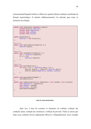 43
measurementsChanged() notifica os Observers quando obtemos medições atualizadas da
Estação meteorológica. O método setMeasurements() foi utilizado para testar os
elementos de exibição.
Após isso, é hora de construir os elementos de exibição: exibição das
condições atuais, exibição das estatísticas e exibição da previsão. Todas as classes que
farão essas exibições devem implementar Observer e DisplayElement, nesse exemplo
public class WeatherData implements Subject{
private ArrayList observers;
private float temperatura;
private float umidade;
private float pressao;
public WeatherData(){
observers = new ArrayList();
}
@Override
public void registerObserver(Observer o) {
observers.add(o);
}
@Override
public void removeObserver(Observer o) {
int i = observers.indexOf(o);
if (i >= 0){
observers.remove(i);
}
}
@Override
public void notifyObservers() {
for (int i = 0; i < observers.size(); i++) {
Observer observer = (Observer) observers.get(i);
observer.update(temperatura, umidade, pressao);
}
}
public void measurementsChanged() {
notifyObservers();
}
public void setMeasurements(float temperatura, float umidade, float pressao){
this.temperatura = temperatura;
this.umidade = umidade;
this.pressao = pressao;
measurementsChanged();
}
Bloco 19. Classe WeatherData
 