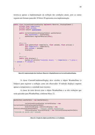 44
mostra-se apenas a implementação da exibição das condições atuais, pois as outras
seguem um formato parecido. O bloco 20 apresenta essa implementação.
A classe CurrentConditionsDisplay deve receber o objeto WeatherData (o
Subject) para registrar a exibição como um observador. O método display() imprimi
apenas a temperatura e a umidade mais recentes.
A classe de teste deverá criar o objeto WeatherData e as três exibições que
serão passadas para WeatherData, conforme bloco 21.
WeatherData weatherData = new WeatherData();
CurrentConditionsDisplay currentDisplay = new
CurrentConditionsDisplay(weatherData);
StatisticsDisplay statisticsDisplay = new
StatisticsDisplay(weatherData); //mostrar algumas estatísticas
ForecastDisplay forecastDisplay = new ForecastDisplay(weatherData);
//previsão de acordo com a pressão
public class CurrentConditionsDisplay implements Observer, DisplayElement {
private float temperatura;
private float umidade;
private Subject weatherData;
public CurrentConditionsDisplay(Subject weatherData){
this.weatherData = weatherData;
weatherData.registerObserver(this);
}
@Override
public void update(float temperatura, float umidade, float pressao) {
this.temperatura = temperatura;
this.umidade = umidade;
display();
}
@Override
public void display() {
System.out.println("Condições atuais: " + temperatura + "C graus e
" + umidade + "% umidade");
}
}
Bloco 20. Implemnetação das interfaces Observer e DisplayElement em CurrentConditionDisplay.
Bloco 21. Criação do objeto weatherData e as 3 exibições
 