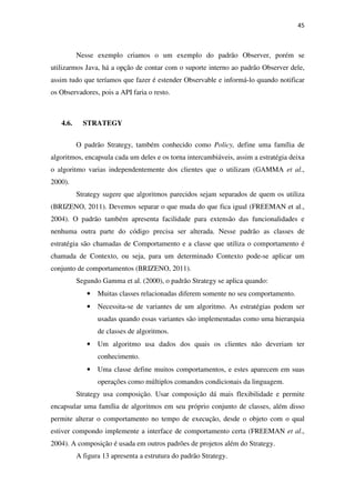 45
Nesse exemplo criamos o um exemplo do padrão Observer, porém se
utilizarmos Java, há a opção de contar com o suporte interno ao padrão Observer dele,
assim tudo que teríamos que fazer é estender Observable e informá-lo quando notificar
os Observadores, pois a API faria o resto.
4.6. STRATEGY
O padrão Strategy, também conhecido como Policy, define uma família de
algoritmos, encapsula cada um deles e os torna intercambiáveis, assim a estratégia deixa
o algoritmo varias independentemente dos clientes que o utilizam (GAMMA et al.,
2000).
Strategy sugere que algoritmos parecidos sejam separados de quem os utiliza
(BRIZENO, 2011). Devemos separar o que muda do que fica igual (FREEMAN et al.,
2004). O padrão também apresenta facilidade para extensão das funcionalidades e
nenhuma outra parte do código precisa ser alterada. Nesse padrão as classes de
estratégia são chamadas de Comportamento e a classe que utiliza o comportamento é
chamada de Contexto, ou seja, para um determinado Contexto pode-se aplicar um
conjunto de comportamentos (BRIZENO, 2011).
Segundo Gamma et al. (2000), o padrão Strategy se aplica quando:
• Muitas classes relacionadas diferem somente no seu comportamento.
• Necessita-se de variantes de um algoritmo. As estratégias podem ser
usadas quando essas variantes são implementadas como uma hierarquia
de classes de algoritmos.
• Um algoritmo usa dados dos quais os clientes não deveriam ter
conhecimento.
• Uma classe define muitos comportamentos, e estes aparecem em suas
operações como múltiplos comandos condicionais da linguagem.
Strategy usa composição. Usar composição dá mais flexibilidade e permite
encapsular uma família de algoritmos em seu próprio conjunto de classes, além disso
permite alterar o comportamento no tempo de execução, desde o objeto com o qual
estiver compondo implemente a interface de comportamento certa (FREEMAN et al.,
2004). A composição é usada em outros padrões de projetos além do Strategy.
A figura 13 apresenta a estrutura do padrão Strategy.
 