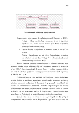 Figura 13
Os participantes dessa estrutura são explicitados segundo Gamma
• Strategy –
suportados, e o Context usa esta interface para chamar o algoritmo
definido por uma ConcreteStrategy.
• ConcreteStrategy
Strategy.
• Context –
uma referência para um objeto Strategy. Pode definir uma interface que
permite a Strategy acessar seus dados.
Strategy e Context interagem para i
disso um contexto repassa solicitações dos seus clientes para sua estratégia (GAMMA
et al., 2000). A chave para aplicação do padrão Strategy é projetar, para a estratégia e
seu contexto, interfaces genéricas o bastant
(GAMMA et al., 2000).
Como consequências, entre benefícios e desvantagens, Gamma
aponta: famílias de algoritmos relacionadas; uma alternativa ao uso de subclasses;
eliminam comandos condicionais da l
escolha de implementações, fornecendo diferentes implementações do mesmo
comportamento; os clientes devem conhecer diferentes
podem ser expostos a detalhes e aspectos de implementação;
entre Strategy e Context pode ser um problema; aumento do número de objetos.
Quando outra pessoa está utilizando seu código ela pode escolher qualquer
comportamento para o contexto que ela deseja aplicar, o que
13. Estrutura do Padrão Strategy (GAMMA et al., 2000).
s dessa estrutura são explicitados segundo Gamma
– define uma interface comum para todos os algoritmos
suportados, e o Context usa esta interface para chamar o algoritmo
definido por uma ConcreteStrategy.
ConcreteStrategy – implementa o algoritmo usando a interface de
é configurado com um objeto ConcreteStrategy e mantém
uma referência para um objeto Strategy. Pode definir uma interface que
permite a Strategy acessar seus dados.
Strategy e Context interagem para implementar o algoritmo escolhido, além
disso um contexto repassa solicitações dos seus clientes para sua estratégia (GAMMA
A chave para aplicação do padrão Strategy é projetar, para a estratégia e
seu contexto, interfaces genéricas o bastante para suportar uma variedade de algoritmos
Como consequências, entre benefícios e desvantagens, Gamma
aponta: famílias de algoritmos relacionadas; uma alternativa ao uso de subclasses;
eliminam comandos condicionais da linguagem de programação; possibilidade de
escolha de implementações, fornecendo diferentes implementações do mesmo
comportamento; os clientes devem conhecer diferentes Strategies, assim os clientes
podem ser expostos a detalhes e aspectos de implementação; custo de comunicação
entre Strategy e Context pode ser um problema; aumento do número de objetos.
Quando outra pessoa está utilizando seu código ela pode escolher qualquer
contexto que ela deseja aplicar, o que pode ser visto como um
46
s dessa estrutura são explicitados segundo Gamma et al. (2000).
define uma interface comum para todos os algoritmos
suportados, e o Context usa esta interface para chamar o algoritmo
ta o algoritmo usando a interface de
é configurado com um objeto ConcreteStrategy e mantém
uma referência para um objeto Strategy. Pode definir uma interface que
mplementar o algoritmo escolhido, além
disso um contexto repassa solicitações dos seus clientes para sua estratégia (GAMMA
A chave para aplicação do padrão Strategy é projetar, para a estratégia e
e para suportar uma variedade de algoritmos
Como consequências, entre benefícios e desvantagens, Gamma et al (2000)
aponta: famílias de algoritmos relacionadas; uma alternativa ao uso de subclasses;
inguagem de programação; possibilidade de
escolha de implementações, fornecendo diferentes implementações do mesmo
, assim os clientes
custo de comunicação
entre Strategy e Context pode ser um problema; aumento do número de objetos.
Quando outra pessoa está utilizando seu código ela pode escolher qualquer
pode ser visto como um
 
