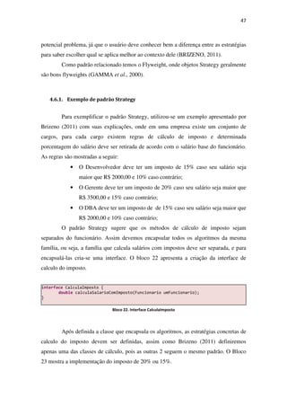 47
potencial problema, já que o usuário deve conhecer bem a diferença entre as estratégias
para saber escolher qual se aplica melhor ao contexto dele (BRIZENO, 2011).
Como padrão relacionado temos o Flyweight, onde objetos Strategy geralmente
são bons flyweights (GAMMA et al., 2000).
4.6.1. Exemplo de padrão Strategy
Para exemplificar o padrão Strategy, utilizou-se um exemplo apresentado por
Brizeno (2011) com suas explicações, onde em uma empresa existe um conjunto de
cargos, para cada cargo existem regras de cálculo de imposto e determinada
porcentagem do salário deve ser retirada de acordo com o salário base do funcionário.
As regras são mostradas a seguir:
• O Desenvolvedor deve ter um imposto de 15% caso seu salário seja
maior que R$ 2000,00 e 10% caso contrário;
• O Gerente deve ter um imposto de 20% caso seu salário seja maior que
R$ 3500,00 e 15% caso contrário;
• O DBA deve ter um imposto de de 15% caso seu salário seja maior que
R$ 2000,00 e 10% caso contrário;
O padrão Strategy sugere que os métodos de cálculo de imposto sejam
separados do funcionário. Assim devemos encapsular todos os algoritmos da mesma
família, ou seja, a família que calcula salários com impostos deve ser separada, e para
encapsulá-las cria-se uma interface. O bloco 22 apresenta a criação da interface de
calculo do imposto.
Após definida a classe que encapsula os algoritmos, as estratégias concretas de
calculo do imposto devem ser definidas, assim como Brizeno (2011) definiremos
apenas uma das classes de cálculo, pois as outras 2 seguem o mesmo padrão. O Bloco
23 mostra a implementação do imposto de 20% ou 15%.
interface CalculaImposto {
double calculaSalarioComImposto(Funcionario umFuncionario);
}
Bloco 22. Interface CalculaImposto
 