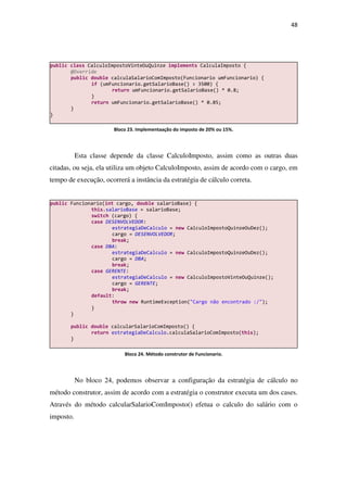 48
Esta classe depende da classe CalculoImposto, assim como as outras duas
citadas, ou seja, ela utiliza um objeto CalculoImposto, assim de acordo com o cargo, em
tempo de execução, ocorrerá a instância da estratégia de cálculo correta.
No bloco 24, podemos observar a configuração da estratégia de cálculo no
método construtor, assim de acordo com a estratégia o construtor executa um dos cases.
Através do método calcularSalarioComImposto() efetua o calculo do salário com o
imposto.
public Funcionario(int cargo, double salarioBase) {
this.salarioBase = salarioBase;
switch (cargo) {
case DESENVOLVEDOR:
estrategiaDeCalculo = new CalculoImpostoQuinzeOuDez();
cargo = DESENVOLVEDOR;
break;
case DBA:
estrategiaDeCalculo = new CalculoImpostoQuinzeOuDez();
cargo = DBA;
break;
case GERENTE:
estrategiaDeCalculo = new CalculoImpostoVinteOuQuinze();
cargo = GERENTE;
break;
default:
throw new RuntimeException("Cargo não encontrado :/");
}
}
public double calcularSalarioComImposto() {
return estrategiaDeCalculo.calculaSalarioComImposto(this);
}
public class CalculoImpostoVinteOuQuinze implements CalculaImposto {
@Override
public double calculaSalarioComImposto(Funcionario umFuncionario) {
if (umFuncionario.getSalarioBase() > 3500) {
return umFuncionario.getSalarioBase() * 0.8;
}
return umFuncionario.getSalarioBase() * 0.85;
}
}
Bloco 23. Implementaação do imposto de 20% ou 15%.
Bloco 24. Método construtor de Funcionario.
 