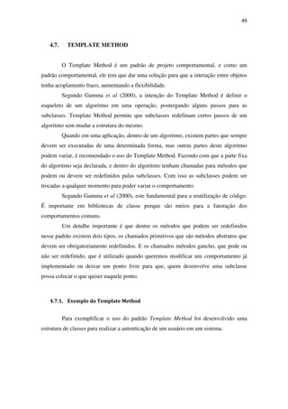 49
4.7. TEMPLATE METHOD
O Template Method é um padrão de projeto comportamental, e como um
padrão comportamental, ele tem que dar uma solução para que a interação entre objetos
tenha acoplamento fraco, aumentando a flexibilidade.
Segundo Gamma et al (2000), a intenção do Template Method é definir o
esqueleto de um algoritmo em uma operação, postergando alguns passos para as
subclasses. Template Method permite que subclasses redefinam certos passos de um
algoritmo sem mudar a estrutura do mesmo.
Quando em uma aplicação, dentro de um algoritmo, existem partes que sempre
devem ser executadas de uma determinada forma, mas outras partes deste algoritmo
podem variar, é recomendado o uso do Template Method. Fazendo com que a parte fixa
do algoritmo seja declarada, e dentro do algoritmo tenham chamadas para métodos que
podem ou devem ser redefinidos palas subclasses. Com isso as subclasses podem ser
trocadas a qualquer momento para poder variar o comportamento.
Segundo Gamma et al (2000), este fundamental para a reutilização de código.
É importante em bibliotecas de classe porque são meios para a fatoração dos
comportamentos comuns.
Um detalhe importante é que dentre os métodos que podem ser redefinidos
nesse padrão existem dois tipos, os chamados primitivos que são métodos abstratos que
devem ser obrigatoriamente redefinidos. E os chamados métodos gancho, que pode ou
não ser redefinido, que é utilizado quando queremos modificar um comportamento já
implementado ou deixar um ponto livre para que, quem desenvolve uma subclasse
possa colocar o que quiser naquele ponto.
4.7.1. Exemplo do Template Method
Para exemplificar o uso do padrão Template Method foi desenvolvido uma
estrutura de classes para realizar a autenticação de um usuário em um sistema.
 