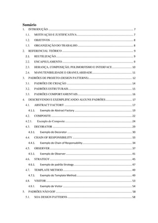 Sumário
1. INTRODUÇÃO .................................................................................................................... 7
1.1. MOTIVAÇÃO E JUSTIFICATIVA............................................................................. 7
1.2. OBJETIVOS ................................................................................................................. 8
1.3. ORGANIZAÇÃO DO TRABALHO............................................................................ 8
2. REFERENCIAL TEÓRICO ................................................................................................. 9
2.1. REUTILIZAÇÃO.......................................................................................................... 9
2.2. ENCAPSULAMENTO................................................................................................. 9
2.3. HERANÇA, COMPOSIÇÃO, POLIMORFISMO E INTERFACE........................... 10
2.4. MANUTENIBILIDADE E GRANULARIDADE...................................................... 11
3. PADRÕES DE PROJETO (DESIGN PATTERNS)........................................................... 12
3.1. PADRÕES DE CRIAÇÃO ......................................................................................... 14
3.2. PADRÕES ESTRUTURAIS....................................................................................... 15
3.3. PADRÕES COMPORTAMENTAIS.......................................................................... 16
4. DESCREVENDO E EXEMPLIFICANDO ALGUNS PADRÕES.................................... 17
4.1. ABSTRACT FACTORY ............................................................................................ 17
4.1.1. Exemplo de Abstract Factory .............................................................................. 19
4.2. COMPOSITE .............................................................................................................. 22
4.2.1. Exemplo do Composite........................................................................................... 24
4.3. DECORATOR ............................................................................................................ 29
4.3.1. Exemplo do Decorator ........................................................................................ 30
4.4. CHAIN OF RESPONSIBILITY................................................................................. 33
4.4.1. Exemplo do Chain of Responsability ................................................................... 34
4.5. OBSERVER................................................................................................................ 37
4.5.1. Exemplo de Observer.......................................................................................... 41
4.6. STRATEGY................................................................................................................ 45
4.6.1. Exemplo de padrão Strategy............................................................................... 47
4.7. TEMPLATE METHOD.............................................................................................. 49
4.7.1. Exemplo do Template Method............................................................................ 49
4.8. VISITOR..................................................................................................................... 53
4.8.1. Exemplo de Visitor .............................................................................................. 54
5. PADRÕES NÃO GOF........................................................................................................ 58
5.1. SOA DESIGN PATTERNS........................................................................................ 58
 