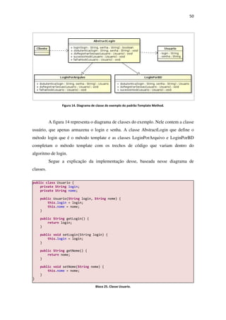 Figura 14. Diagrama de cla
A figura 14 representa o diagrama de classes do exemplo. Nele contem a classe
usuário, que apenas armazena o login e senha. A classe AbstractLogin
método login que é o método template e as classes LoginPorArquivo e LoginPorBD
completam o método template com os trechos de código que variam dentro do
algoritmo de login.
Segue a explicação da implementação desse
classes.
public class Usuario {
private String login;
private String nome;
public Usuario(String login,
this.login = login;
this.nome = nome;
}
public String getLogin() {
return login;
}
public void setLogin(String login) {
this.login = login;
}
public String getNome() {
return nome;
}
public void setNome(String
this.nome = nome;
}
}
. Diagrama de classe do exemplo do padrão Template Method.
representa o diagrama de classes do exemplo. Nele contem a classe
usuário, que apenas armazena o login e senha. A classe AbstractLogin
método login que é o método template e as classes LoginPorArquivo e LoginPorBD
completam o método template com os trechos de código que variam dentro do
Segue a explicação da implementação desse, baseada nesse diagrama de
login, String nome) {
= login;
getLogin() {
setLogin(String login) {
= login;
getNome() {
String nome) {
Bloco 25. Classe Usuario.
50
.
representa o diagrama de classes do exemplo. Nele contem a classe
usuário, que apenas armazena o login e senha. A classe AbstractLogin que define o
método login que é o método template e as classes LoginPorArquivo e LoginPorBD
completam o método template com os trechos de código que variam dentro do
baseada nesse diagrama de
 