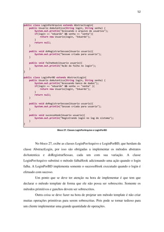 52
No bloco 27, exibe as classes LoginPorArquivo e LoginPorBD, que herdam da
classe AbstractLogin, por isso são obrigadas a implementar os métodos abstratos
doAutentica e doRegistrarSessao, cada um com sua variação. A classe
LoginPorArquivo substitui o método falhaHook adicionando uma ação quando o login
falha. A LoginPorBD implementa somente o sucessoHook executado quando o login é
efetuado com sucesso.
Um ponto que se deve ter atenção na hora de implementar é que tem que
declarar o método template de forma que ele não possa ser sobrescrito. Somente os
métodos primitivos e ganchos devem ser sobrescritos.
Outra coisa se deve fazer na hora de projetar um método template é não criar
muitas operações primitivas para serem sobrescritas. Pois pode se tornar tedioso para
um cliente implementar uma grande quantidade de operações.
public class LoginPorArquivo extends AbstractLogin{
public Usuario doAutentica(String login, String senha) {
System.out.println("Acessando o arquivo de usuários");
if(login == "eduardo" && senha == "senha"){
return new Usuario(login, "Eduardo");
}
return null;
}
public void doRegistrarSessao(Usuario usuario){
System.out.println("Sessao criada para usuario");
}
public void falhaHook(Usuario usuario){
System.out.println("Ação da falha no login");
}
}
public class LoginPorBD extends AbstractLogin{
public Usuario doAutentica(String login, String senha) {
System.out.println("Acessando banco de dados");
if(login == "eduardo" && senha == "senha" ){
return new Usuario(login, "Eduardo");
}
return null;
}
public void doRegistrarSessao(Usuario usuario){
System.out.println("Sessao criada para usuario");
}
public void sucessoHook(Usuario usuario){
System.out.println("Registrando login no log do sistema");
}
}
Bloco 27. Classes LoginPorArquivo e LoginPorBD
 