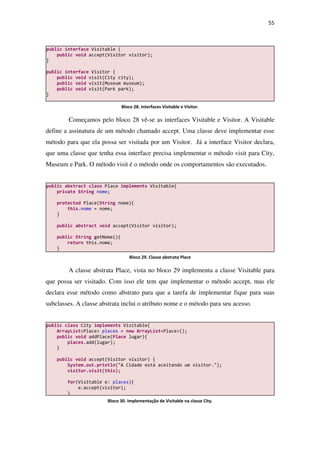 55
Começamos pelo bloco 28 vê-se as interfaces Visitable e Visitor. A Visitable
define a assinatura de um método chamado accept. Uma classe deve implementar esse
método para que ela possa ser visitada por um Visitor. Já a interface Visitor declara,
que uma classe que tenha essa interface precisa implementar o método visit para City,
Museum e Park. O método visit é o método onde os comportamentos são executados.
A classe abstrata Place, vista no bloco 29 implementa a classe Visitable para
que possa ser visitado. Com isso ele tem que implementar o método accept, mas ele
declara esse método como abstrato para que a tarefa de implementar fique para suas
subclasses. A classe abstrata inclui o atributo nome e o método para seu acesso.
public class City implements Visitable{
ArrayList<Place> places = new ArrayList<Place>();
public void addPlace(Place lugar){
places.add(lugar);
}
public void accept(Visitor visitor) {
System.out.println("A Cidade está aceitando um visitor.");
visitor.visit(this);
for(Visitable e: places){
e.accept(visitor);
}
public abstract class Place implements Visitable{
private String nome;
protected Place(String nome){
this.nome = nome;
}
public abstract void accept(Visitor visitor);
public String getNome(){
return this.nome;
}
}
public interface Visitable {
public void accept(Visitor visitor);
}
public interface Visitor {
public void visit(City city);
public void visit(Museum museum);
public void visit(Park park);
}
Bloco 28. Interfaces Visitable e Visitor.
Bloco 29. Classe abstrata Place
Bloco 30. Implementação de Visitable na classe City.
 