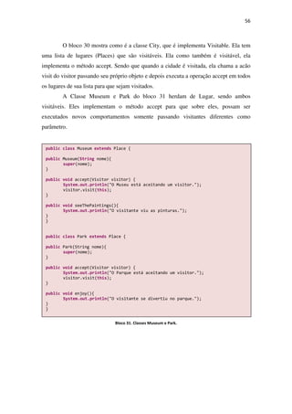 56
O bloco 30 mostra como é a classe City, que é implementa Visitable. Ela tem
uma lista de lugares (Places) que são visitáveis. Ela como também é visitável, ela
implementa o método accept. Sendo que quando a cidade é visitada, ela chama a acão
visit do visitor passando seu próprio objeto e depois executa a operação accept em todos
os lugares de sua lista para que sejam visitados.
A Classe Museum e Park do bloco 31 herdam de Lugar, sendo ambos
visitáveis. Eles implementam o método accept para que sobre eles, possam ser
executados novos comportamentos somente passando visitantes diferentes como
parâmetro.
public class Museum extends Place {
public Museum(String nome){
super(nome);
}
public void accept(Visitor visitor) {
System.out.println("O Museu está aceitando um visitor.");
visitor.visit(this);
}
public void seeThePaintings(){
System.out.println("O visitante viu as pinturas.");
}
}
public class Park extends Place {
public Park(String nome){
super(nome);
}
public void accept(Visitor visitor) {
System.out.println("O Parque está aceitando um visitor.");
visitor.visit(this);
}
public void enjoy(){
System.out.println("O visitante se divertiu no parque.");
}
}
Bloco 31. Classes Museum e Park.
 
