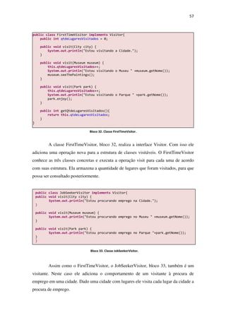 57
A classe FirstTimeVisitor, bloco 32, realiza a interface Visitor. Com isso ele
adiciona uma operação nova para a estrutura de classes visitáveis. O FirstTimeVisitor
conhece as três classes concretas e executa a operação visit para cada uma de acordo
com suas estrutura. Ela armazena a quantidade de lugares que foram visitados, para que
possa ser consultado posteriormente.
Assim como o FirstTimeVisitor, o JobSeekerVisitor, bloco 33, também é um
visitante. Neste caso ele adiciona o comportamento de um visitante à procura de
emprego em uma cidade. Dado uma cidade com lugares ele visita cada lugar da cidade a
procura de emprego.
public class JobSeekerVisitor implements Visitor{
public void visit(City city) {
System.out.println("Estou procurando emprego na Cidade.");
}
public void visit(Museum museum) {
System.out.println("Estou procurando emprego no Museu " +museum.getNome());
}
public void visit(Park park) {
System.out.println("Estou procurando emprego no Parque "+park.getNome());
}
}
public class FirstTimeVisitor implements Visitor{
public int qtdeLugaresVisitados = 0;
public void visit(City city) {
System.out.println("Estou visitando a Cidade.");
}
public void visit(Museum museum) {
this.qtdeLugaresVisitados++;
System.out.println("Estou visitando o Museu " +museum.getNome());
museum.seeThePaintings();
}
public void visit(Park park) {
this.qtdeLugaresVisitados++;
System.out.println("Estou visitando o Parque " +park.getNome());
park.enjoy();
}
public int getQtdeLugaresVisitados(){
return this.qtdeLugaresVisitados;
}
}
Bloco 32. Classe FirstTimeVisitor.
Bloco 33. Classe JobSeekerVisitor.
 