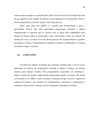 60
sistema menos complexo ao permitir falar sobre ele em um nível de abstração mais alto
do que aquele de uma notação de projeto ou uma linguagem de programação. Eleva o
nível no qual projeta e discute o projeto com outras pessoas.
Outra razão para usar padrões é o auxílio para documentação e para o
aprendizado. Pessoas que estão aprendendo programação orientada a objetos
frequentemente se queixam que os sistemas com os quais estão trabalhando usam
herança de forma confusa e inconsciente e que é fácil perder o fluxo de controle. Na
maioria das vezes, isso deve-se ao fato dessas pessoas não compreenderem os padrões
de projeto no sistema. O aprendizado dos padrões irá ajudar a compreender os sistemas
orientados a objetos existentes.
6.2. LIMITAÇÕES
O estudo dos padrões de projeto por iniciantes contribui para o uso de novos
algoritmos ou técnicas de programação orientada a objetos e fornece um método
rigoroso para projetar sistemas. Para programadores experientes em orientação a
objetos, padrões de projetos simplesmente documentam projetos existentes. De acordo
com Gamma et al. (2000), o autor reconhece a limitação de que seu livro é apenas um
catálogo de projetos, mas incentiva aos programadores experientes a pesquisarem e
estudarem e buscar novas soluções e resolver limitações de projetos existentes.
 