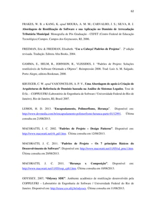 62
FRAKES, W. B. e KANG, K. apud MOURA, A. M. M.; CARVALHO, J. S.; SILVA, R. J.
Abordagens de Reutilização de Software e sua Aplicação no Domínio de Arrecadação
Tributária Municipal. Monografia de Pós Graduação - CEFET (Centro Federal de Educação
Tecnológica) Campos. Campos dos Goytacazes, RJ, 2006.
FREEMAN, Eric & FREEMAN, Elisabeth. “Use a Cabeça! Padrões de Projetos”. 2ª edição
revisada. Tradução. Editora Alta Books, 2004.
GAMMA, E., HELM, R., JOHNSON, R., VLISSIDES, J. “Padrões de Projeto: Soluções
reutilizáveis de Software Orientado a Objetos”. Reimpressão 2008. Trad: Luíz A. M. Salgado.
Porto Alegre, editora Bookman, 2000.
KRUEGER, C. W. apud VASCONCELOS, A. P. V., Uma Abordagem de apoio à Criação de
Arquiteturas de Referência de Domínio baseada na Análise de Sistemas Legados. Tese de
D.Sc. - COPPE/UFRJ (Laboratório de Engenharia de Software / Universidade Federal do Rio de
Janeiro), Rio de Janeiro, RJ, Brasil 2007.
LEMOS, H. D. 2013. “Encapsulamento, Polimorfismo, Herança”. Disponível em:
http://www.devmedia.com.br/encapsulamento-polimorfismo-heranca-parte-01/12991. Última
consulta em 21/08/2013.
MACORATTI, J. C. 2002. “Padrões de Projeto – Design Patterns”. Disponível em:
http://www.macoratti.net/vb_pd1.htm. Última consulta em 12/08/2013.
MACORATTI, J. C. 2011. “Padrões de Projeto – Os 7 princípios Básicos do
Desenvolvimento de Software”. Disponível em: http://www.macoratti.net/11/05/sd_prnc1.htm.
Última consulta em 20/08/2013.
MACORATTI, J. C. 2011. “Herança x Composição”. Disponível em:
http://www.macoratti.net/11/05/oop_cph1.htm. Última consulta em 10/08/2013.
ODYSSEY, 2007; “Odyssey SDE”. Ambiente acadêmico de reutilização desenvolvido pela
COPPE/UFRJ – Laboratório de Engenharia de Software / Universidade Federal do Rio de
Janeiro. Disponível em: http://reuse.cos.ufrj.br/odyssey. Última consulta em 11/08/2013.
 