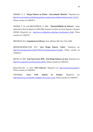 63
PEREIRA, V. C. “Design Patterns na Prática – Desvendando Mistérios”. Disponível em:
http://www.devmedia.com.br/desing-patterns-na-pratica-desvendando-misterios-parte-1/14713.
Última consulta em 19/08/2013.
PIGOSKI, T. M. apud BRUSAMOLIN, V. 2004. “Manutenibilidade de Software”. Artigo
publicado em Revista Digital em 20/01/2004. Instituto Científico de Ensino Superior e Pesquisa
(ICESP). Disponível em: http://www.revdigonline.com/artigos_download/art_10.pdf. Última
consulta em 11/08/2013.
PRESSMAN, R.S., Engenharia de Software, Trad., McGraw Hill, New York, 2006.
PROGRAMCREEK.COM. 2013. “Java Design Pattern: Visitor”. Disponível em:
http://www.programcreek.com/2011/05/visitor-design-pattern-example/. Última consulta em
22/08/2013.
ROCHA, H. 2003. Argo Navis Curso J930 – GoF Design Patterns em Java. Disponível em:
http://www.argonavis.com.br/cursos/java/j930/. Última consulta em 16/08/2013.
Rotem-GAL-OZ , A. 2012. “SOA Patterns”. Disponível em: http://arnon.me/soa-patterns/.
Última consulta em 19/08/2013.
UNIVERSIA. Curso 6170: Padrões de Projetos. Disponível em:
http://mit.universia.com.br/6/6.170/pdf/6.170_lecture-12.pdf. Última consulta em 19/08/2013.
 