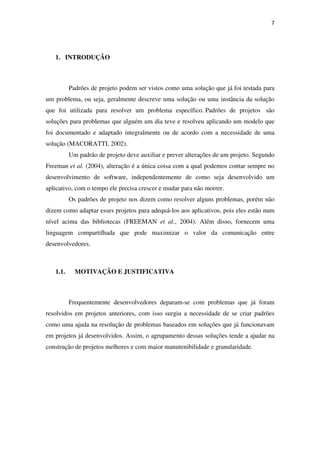 7
1. INTRODUÇÃO
Padrões de projeto podem ser vistos como uma solução que já foi testada para
um problema, ou seja, geralmente descreve uma solução ou uma instância da solução
que foi utilizada para resolver um problema específico. Padrões de projetos são
soluções para problemas que alguém um dia teve e resolveu aplicando um modelo que
foi documentado e adaptado integralmente ou de acordo com a necessidade de uma
solução (MACORATTI, 2002).
Um padrão de projeto deve auxiliar e prever alterações de um projeto. Segundo
Freeman et al. (2004), alteração é a única coisa com a qual podemos contar sempre no
desenvolvimento de software, independentemente de como seja desenvolvido um
aplicativo, com o tempo ele precisa crescer e mudar para não morrer.
Os padrões de projeto nos dizem como resolver alguns problemas, porém não
dizem como adaptar esses projetos para adequá-los aos aplicativos, pois eles estão num
nível acima das bibliotecas (FREEMAN et al., 2004). Além disso, fornecem uma
linguagem compartilhada que pode maximizar o valor da comunicação entre
desenvolvedores.
1.1. MOTIVAÇÃO E JUSTIFICATIVA
Frequentemente desenvolvedores deparam-se com problemas que já foram
resolvidos em projetos anteriores, com isso surgiu a necessidade de se criar padrões
como uma ajuda na resolução de problemas baseados em soluções que já funcionavam
em projetos já desenvolvidos. Assim, o agrupamento dessas soluções tende a ajudar na
construção de projetos melhores e com maior manutenibilidade e granularidade.
 