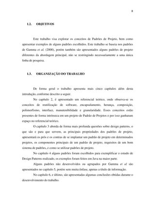 8
1.2. OBJETIVOS
Este trabalho visa explorar os conceitos de Padrões de Projeto, bem como
apresentar exemplos de alguns padrões escolhidos. Este trabalho se baseia nos padrões
de Gamma et al. (2000), porém também são apresentados alguns padrões de projeto
diferentes da abordagem principal, não se restringindo necessariamente a uma única
linha de pesquisa.
1.3. ORGANIZAÇÃO DO TRABALHO
De forma geral o trabalho apresenta mais cinco capítulos além desta
introdução, conforme descrito a seguir.
No capítulo 2, é apresentado um referencial teórico, onde observa-se os
conceitos de reutilização de software, encapsulamento, herança, composição,
polimorfismo, interface, manutenibilidade e granularidade. Esses conceitos estão
presentes de forma intrínseca em um projeto de Padrão de Projetos e por isso ganharam
espaço no referencial teórico.
O capítulo 3 aborda de forma mais profunda questões sobre design patterns, o
que são e para que servem, as principais propriedades dos padrões de projeto,
apresentará os prós e os contras de se implantar um padrão de projeto em determinados
projetos, os componentes principais de um padrão de projeto, requisitos de um bom
sistema de padrões, e como se utilizar padrões de projeto.
No capítulo 4 alguns padrões foram escolhidos para exemplificar o estudo de
Design Patterns realizado, os exemplos foram feitos em Java na maior parte.
Alguns padrões não desenvolvidos ou agrupados por Gamma et al são
apresentados no capítulo 5, porém sem muita ênfase, apenas a título de informação.
No capítulo 6, e último, são apresentadas algumas conclusões obtidas durante o
desenvolvimento do trabalho.
 