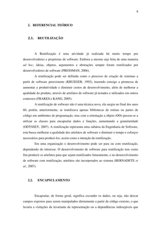 9
2. REFERENCIAL TEÓRICO
2.1. REUTILIZAÇÃO
A Reutilização é uma atividade já realizada há muito tempo por
desenvolvedores e projetistas de software. Embora a mesma seja feita de uma maneira
ad hoc, ideias, objetos, argumentos e abstrações sempre foram reutilizados por
desenvolvedores de software (PRESSMAN, 2006).
A reutilização pode ser definida como o processo de criação de sistemas a
partir de software preexistente (KRUEGER, 1992), trazendo consigo a promessa de
aumentar a produtividade e diminuir custos de desenvolvimento, além de melhorar a
qualidade do produto, através de artefatos de software já testados e utilizados em outros
contextos (FRAKES e KANG, 2005).
A reutilização de software não é uma técnica nova, ela surgiu no final dos anos
60, porém, anteriormente, se reutilizava apenas bibliotecas de rotinas ou partes de
código em ambientes de programação, mas com a orientação a objeto (OO) passou-se a
utilizar as classes para encapsular dados e funções, aumentando a granularidade
(ODYSSEY, 2007). A reutilização representa uma subárea da Engenharia de Software,
esta busca melhorar a qualidade dos artefatos de software e diminuir o tempo e esforços
necessários para produzi-los, assim como a intenção da reutilização.
Em uma organização o desenvolvimento pode ser para ou com reutilização,
dependendo do interesse. O desenvolvimento de software para reutilização tem como
fim produzir os artefatos para que sejam reutilizados futuramente, e no desenvolvimento
de software com reutilização, artefatos são incorporados ao sistema (BERNADETE et
al., 2007).
2.2. ENCAPSULAMENTO
Encapsular, de forma geral, significa esconder os dados, ou seja, não deixar
campos expostos para serem manipulados diretamente a partir de código externo, o que
lavaria a violações da invariante de representação ou a dependências indesejáveis que
 