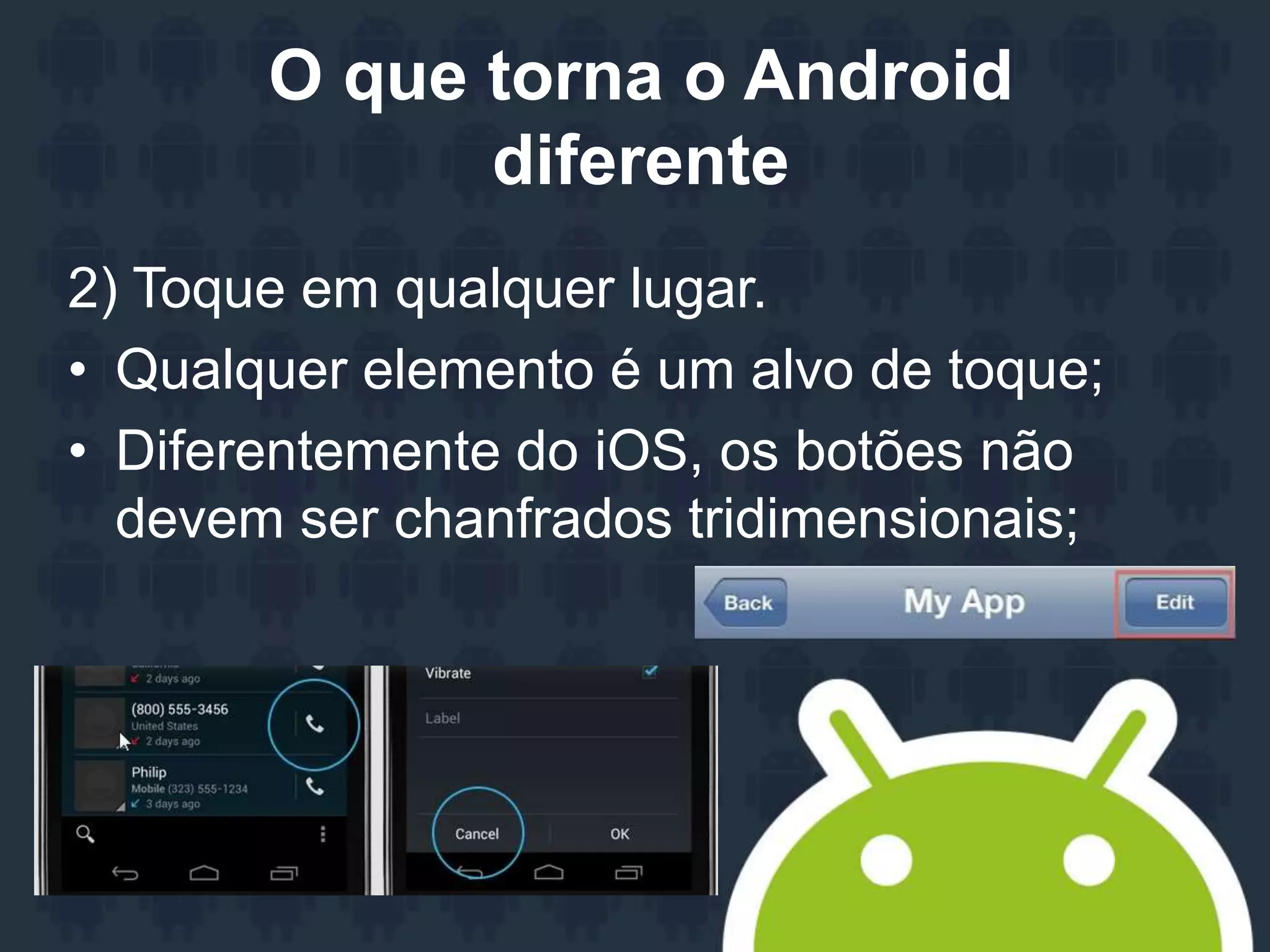 O que torna o Android
diferente
2) Toque em qualquer lugar.
• Qualquer elemento é um alvo de toque;
• Diferentemente do iOS, os botões não
devem ser chanfrados tridimensionais;
 