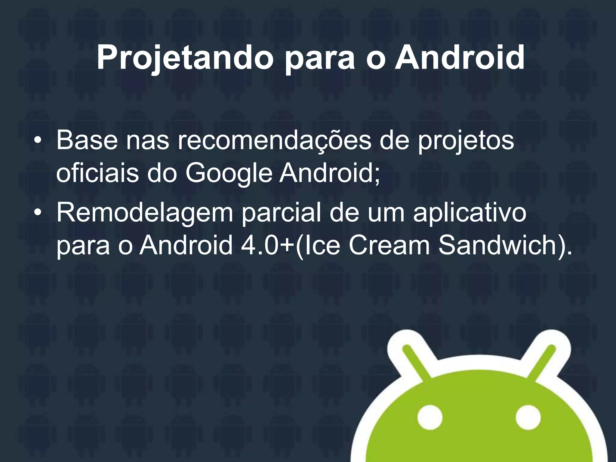 Projetando para o Android
• Base nas recomendações de projetos
oficiais do Google Android;
• Remodelagem parcial de um aplicativo
para o Android 4.0+(Ice Cream Sandwich).
 